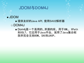 JDOM与DOM4J

JDOM
   提供友好的Java API，使用SAX2解析器
 DOM4J
   Dom4j是一个易用的、开源的库，用于XML，XPath
   和XSLT。它应用于Java平台，采用了Java集合框
   架并完全支持DOM，SAX和JAXP。
 