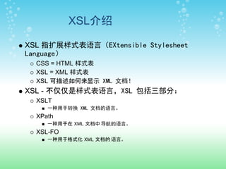 XSL介绍

XSL 指扩展样式表语言（EXtensible Stylesheet
Language）
  CSS = HTML 样式表
  XSL = XML 样式表
  XSL 可描述如何来显示 XML 文档！
XSL - 不仅仅是样式表语言，XSL 包括三部分：
  XSLT
     一种用于转换 XML 文档的语言。
  XPath
     一种用于在 XML 文档中 导航的语言。
  XSL-FO
     一种用于格式化 XML 文档的 语言。
 