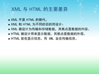 XML 与 HTML 的主要差异

XML 不是 HTML 的替代。
XML 和 HTML 为不同的目的而设计：
XML 被设计为传输和存储数据，其焦点是数据的内容。
HTML 被设计用来显示数据，其焦点是数据的外观。
HTML 旨在显示信息，而 XML 旨在传输信息。
 
