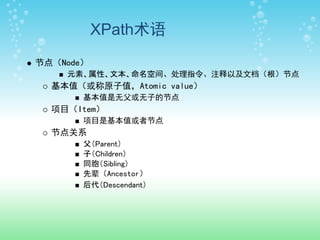 XPath术语
节点（Node）
    元素、属性、文本、命名空间、处理指令、注释以及文档（根）节点
  基本值（或称原子值，Atomic value）
       基本值是无父或无子的节点
  项目（Item）
       项目是基本值或者节点
  节点关系
       父（Parent）
       子（Children）
       同胞（Sibling）
       先辈（Ancestor）
       后代（Descendant）
 