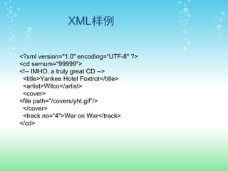 XML样例

<?xml version="1.0" encoding=“UTF-8" ?>
<cd sernum="99999">
<!-- IMHO, a truly great CD -->
 <title>Yankee Hotel Foxtrot</title>
 <artist>Wilco</artist>
 <cover>
<file path="/covers/yht.gif”/>
 </cover>
 <track no=“4">War on War</track>
</cd>
 