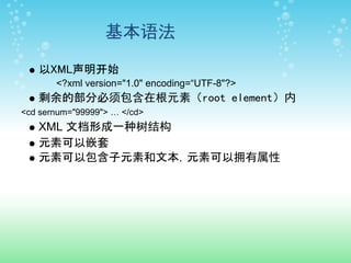 基本语法

   以XML声明开始
       <?xml version="1.0" encoding=“UTF-8"?>
   剩余的部分必须包含在根元素（root element）内
<cd sernum="99999"> … </cd>
   XML 文档形成一种树结构
   元素可以嵌套
   元素可以包含子元素和文本，元素可以拥有属性
 