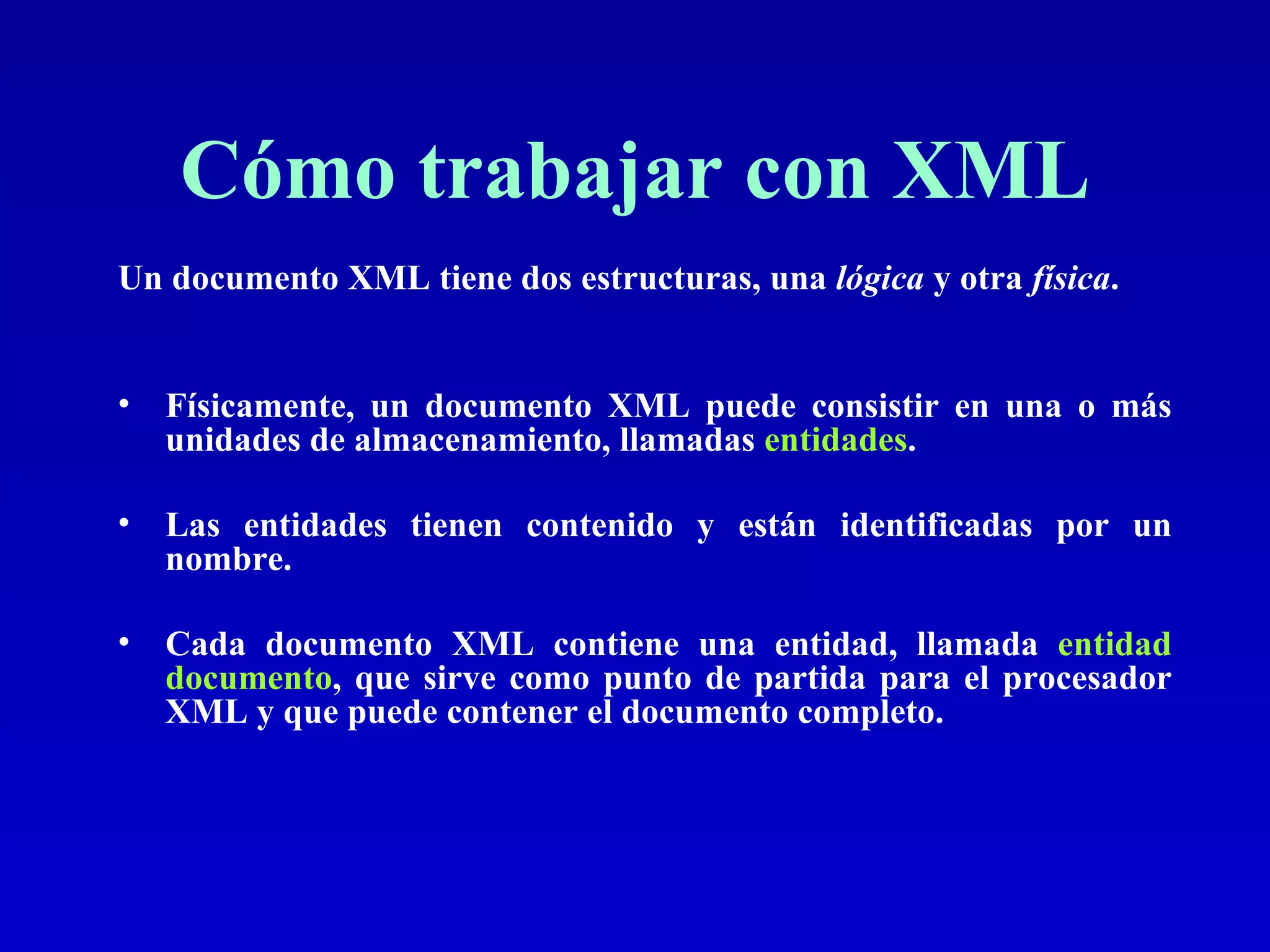 Cómo trabajar con XML Un documento XML tiene dos estructuras, una  lógica  y otra  física .   Físicamente, un documento XML puede consistir en una o más unidades de almacenamiento, llamadas  entidades .  Las entidades tienen contenido y están identificadas por un nombre. Cada documento XML contiene una entidad, llamada  entidad documento , que sirve como punto de partida para el procesador XML y que puede contener el documento completo. 