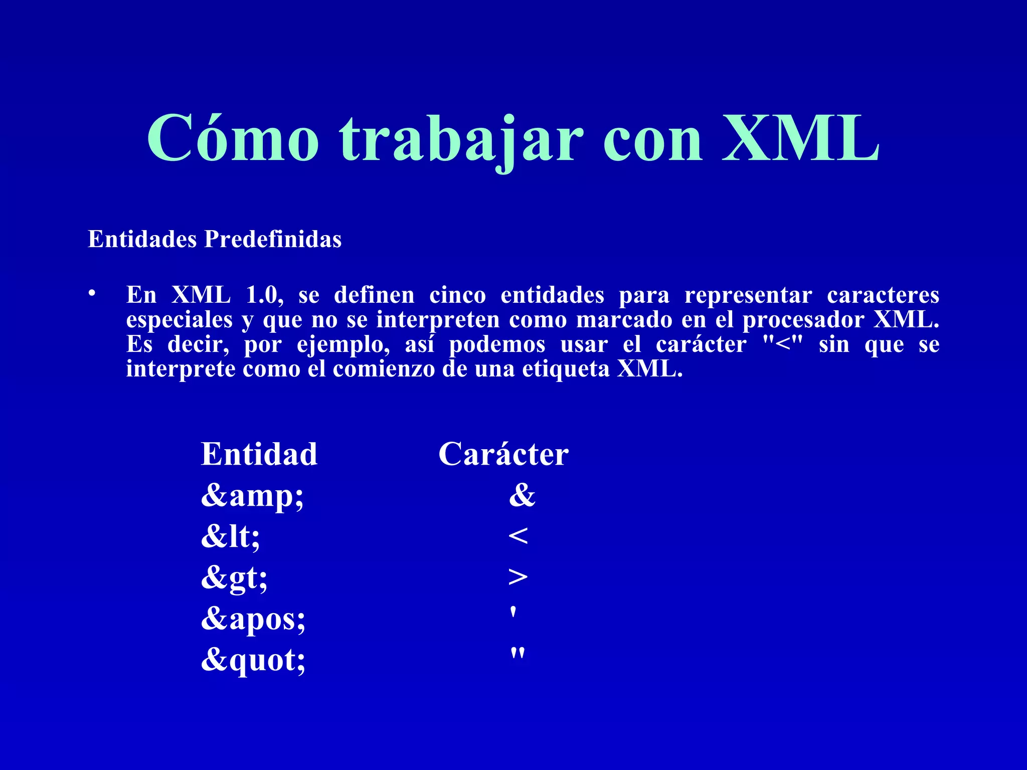 Cómo trabajar con XML Entidades Predefinidas En XML 1.0, se definen cinco entidades para representar caracteres especiales y que no se interpreten como marcado en el procesador XML. Es decir, por ejemplo, así podemos usar el carácter &quot;<&quot; sin que se interprete como el comienzo de una etiqueta XML.  Entidad  Carácter &amp; &  &lt; < &gt; > &apos; '  &quot; &quot;  
