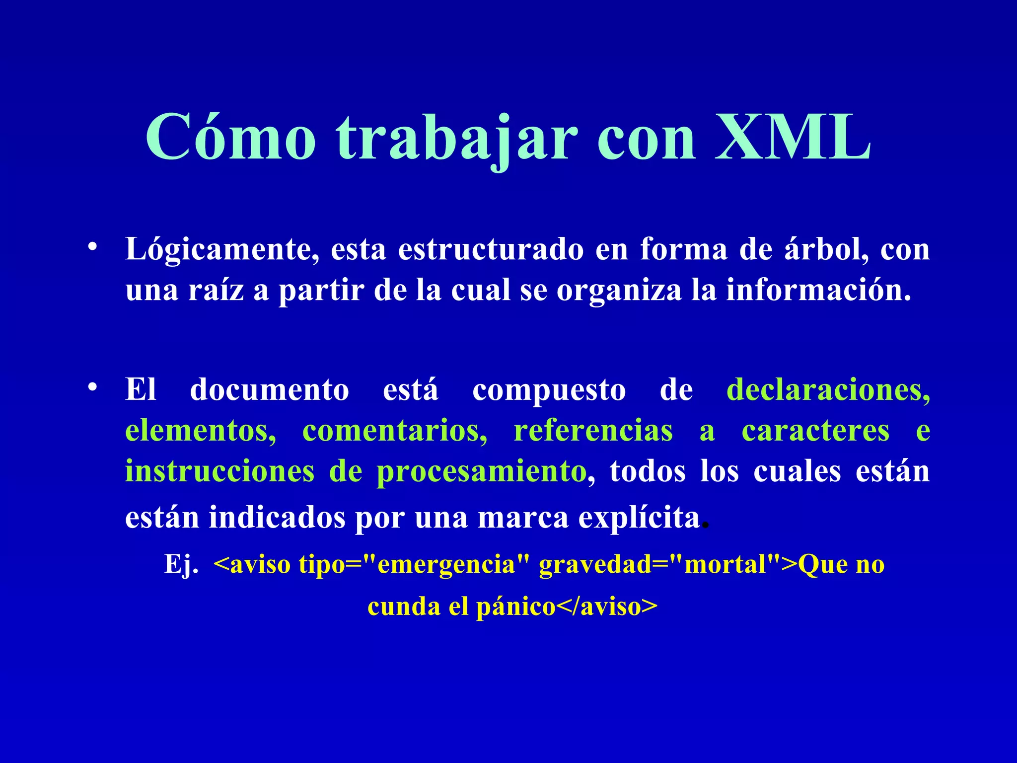 Cómo trabajar con XML Lógicamente, esta estructurado en forma de árbol, con una raíz a partir de la cual se organiza la información. El documento está compuesto de  declaraciones, elementos, comentarios, referencias a caracteres e instrucciones de procesamiento , todos los cuales están  están indicados por una marca explícita .   Ej.   <aviso tipo=&quot;emergencia&quot; gravedad=&quot;mortal&quot;>Que no cunda el pánico</aviso>   
