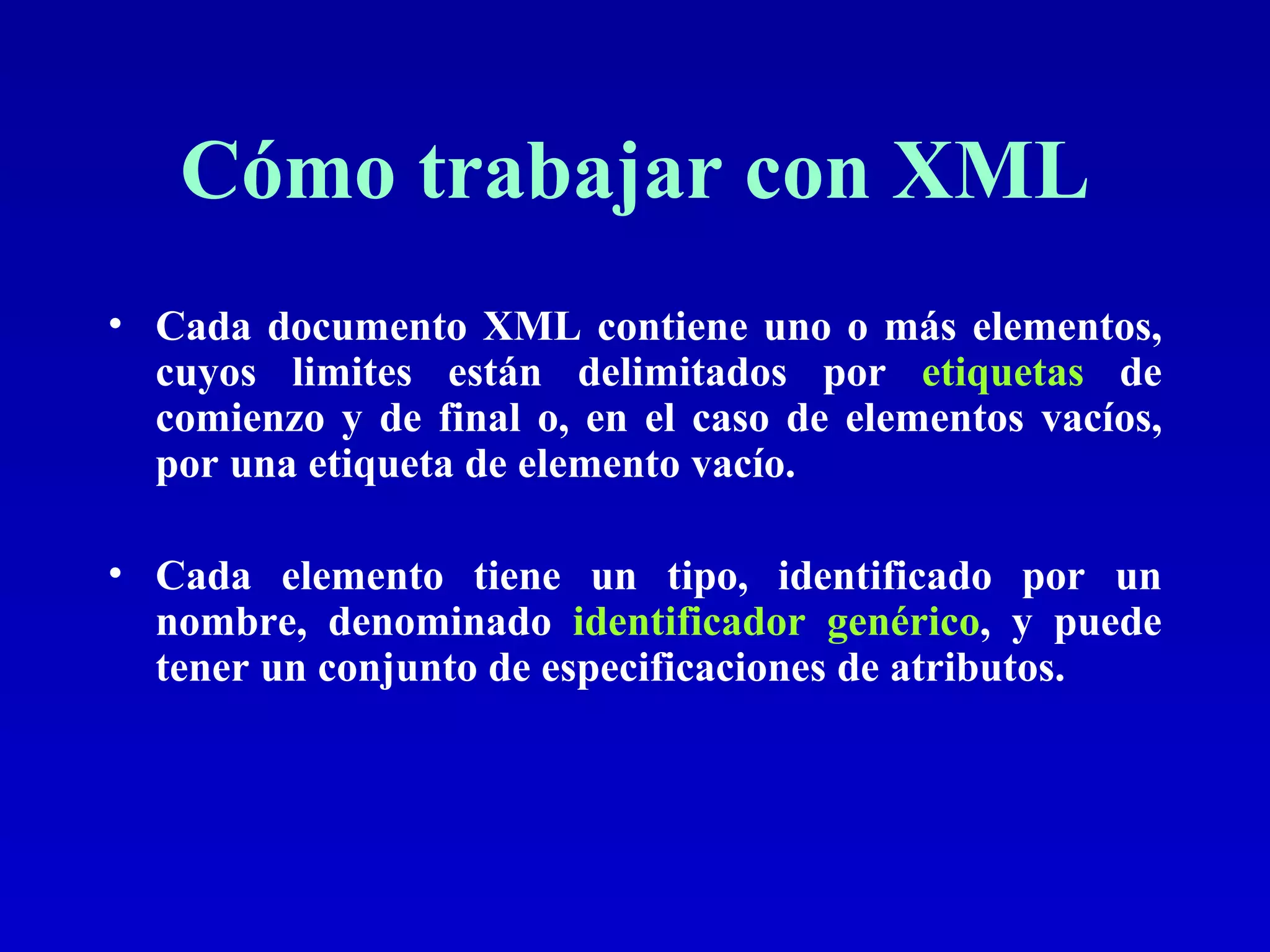 Cómo trabajar con XML Cada documento XML contiene uno o más elementos, cuyos limites están delimitados por  etiquetas  de comienzo y de final o, en el caso de elementos vacíos, por una etiqueta de elemento vacío.  Cada elemento tiene un tipo, identificado por un nombre, denominado  identificador genérico , y puede tener un conjunto de especificaciones de atributos. 