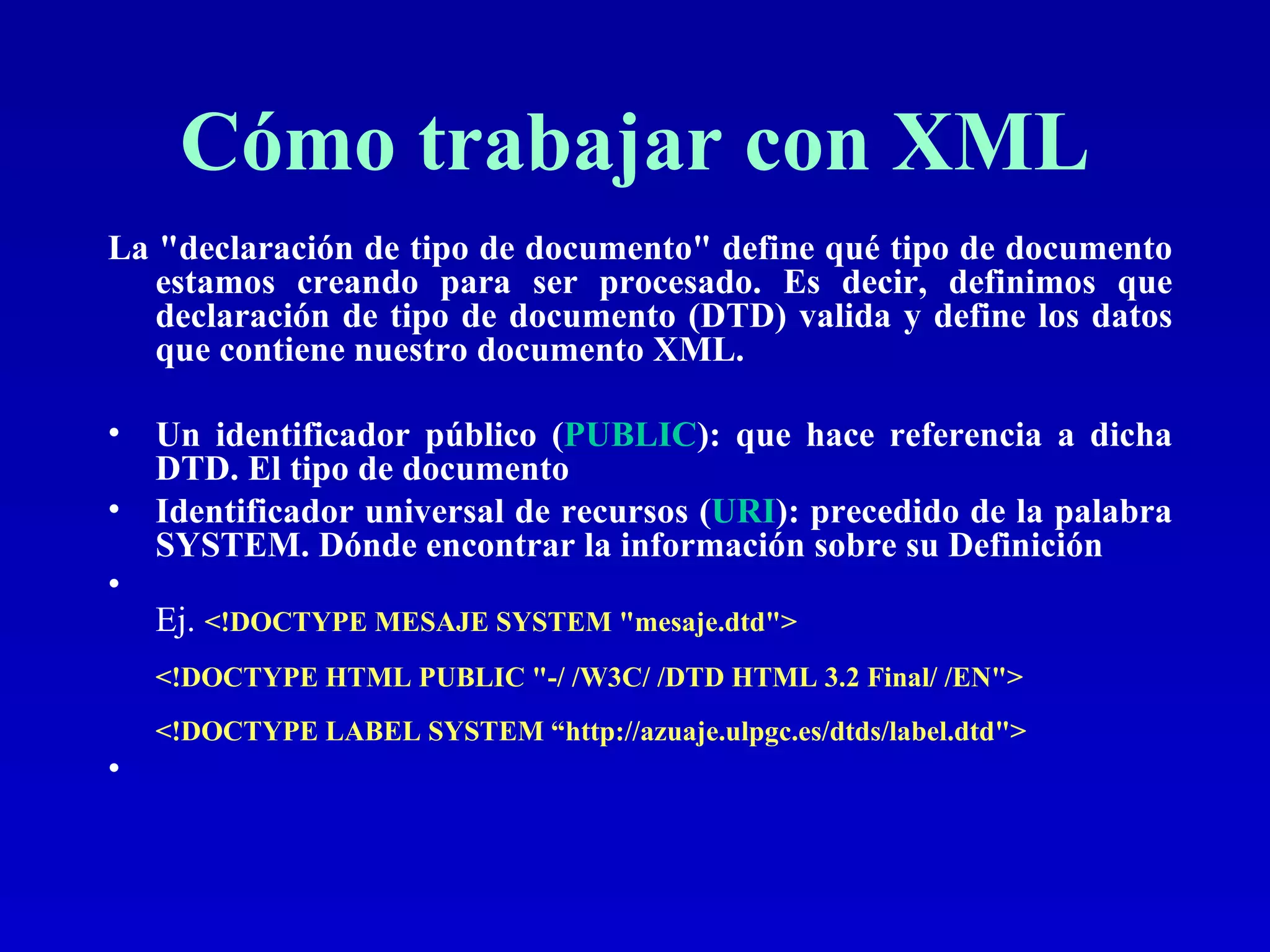 Cómo trabajar con XML La &quot;declaración de tipo de documento&quot; define qué tipo de documento estamos creando para ser procesado. Es decir, definimos que declaración de tipo de documento (DTD) valida y define los datos que contiene nuestro documento XML.  Un identificador público ( PUBLIC ): que hace referencia a dicha DTD. El tipo de documento Identificador universal de recursos ( URI ): precedido de la palabra SYSTEM. Dónde encontrar la información sobre su Definición Ej.  <!DOCTYPE MESAJE SYSTEM &quot;mesaje.dtd&quot;>  <!DOCTYPE HTML PUBLIC &quot;-/ /W3C/ /DTD HTML 3.2 Final/ /EN&quot;>  <!DOCTYPE LABEL SYSTEM “http://azuaje.ulpgc.es/dtds/label.dtd&quot;>  