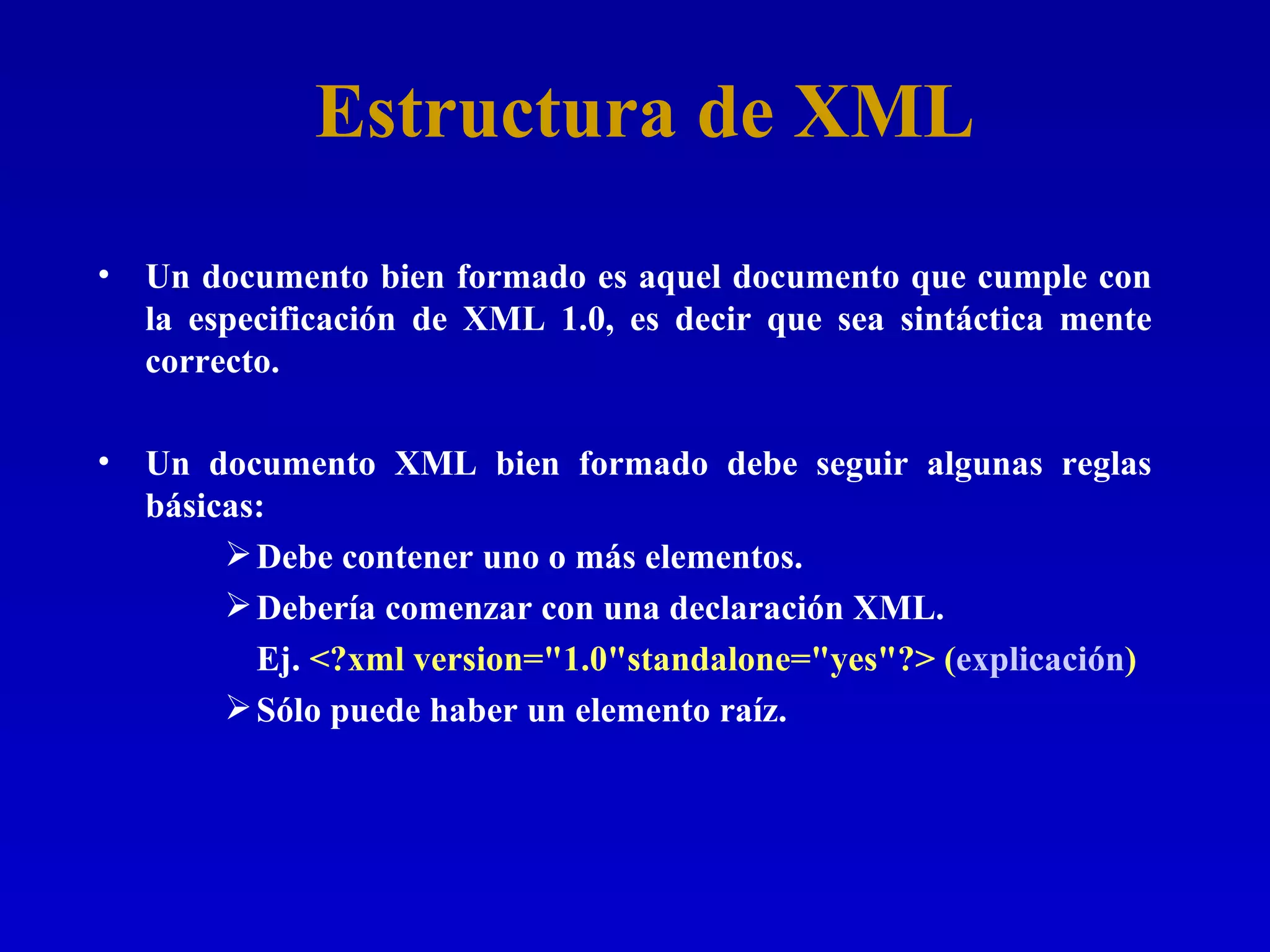Estructura de XML Un documento bien formado es aquel documento que cumple con la especificación de XML 1.0, es decir que sea sintáctica mente correcto.  Un documento XML bien formado debe seguir algunas reglas básicas: Debe contener uno o más elementos. Debería comenzar con una declaración XML. Ej.  <?xml version=&quot;1.0&quot;standalone=&quot;yes&quot;?> ( explicación ) Sólo puede haber un elemento raíz. 
