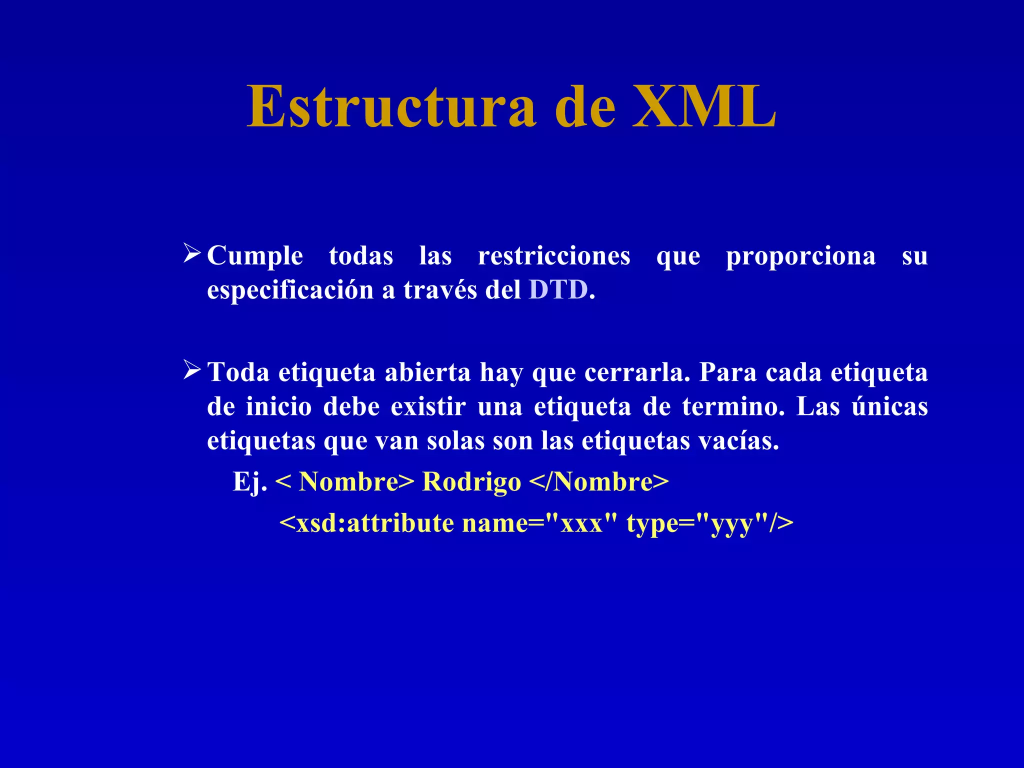 Estructura de XML Cumple todas las restricciones que proporciona su especificación a través del  DTD .  Toda etiqueta abierta hay que cerrarla. Para cada etiqueta de inicio debe existir una etiqueta de termino. Las únicas etiquetas que van solas son las etiquetas vacías. Ej.  < Nombre> Rodrigo </Nombre>    <xsd:attribute name=&quot;xxx&quot; type=&quot;yyy&quot;/> 