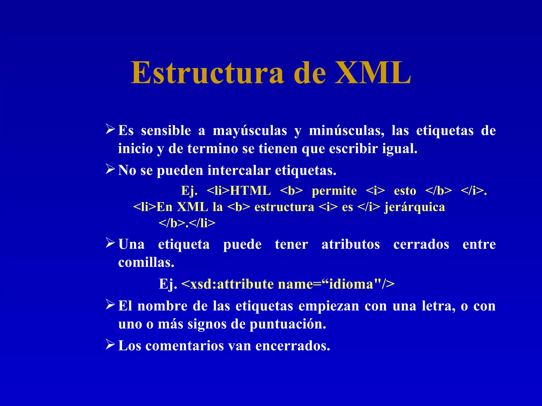 Estructura de XML Es sensible a mayúsculas y minúsculas, las etiquetas de inicio y de termino se tienen que escribir igual. No se pueden intercalar etiquetas.   Ej. <li>HTML <b> permite <i> esto </b> </i>.    <li>En XML la <b> estructura <i> es </i> jerárquica  </b>.</li>   Una etiqueta puede tener atributos cerrados entre comillas. Ej.  <xsd:attribute name=“idioma&quot;/>   El nombre de las etiquetas empiezan con una letra, o con uno o más signos de puntuación. Los comentarios van encerrados. 