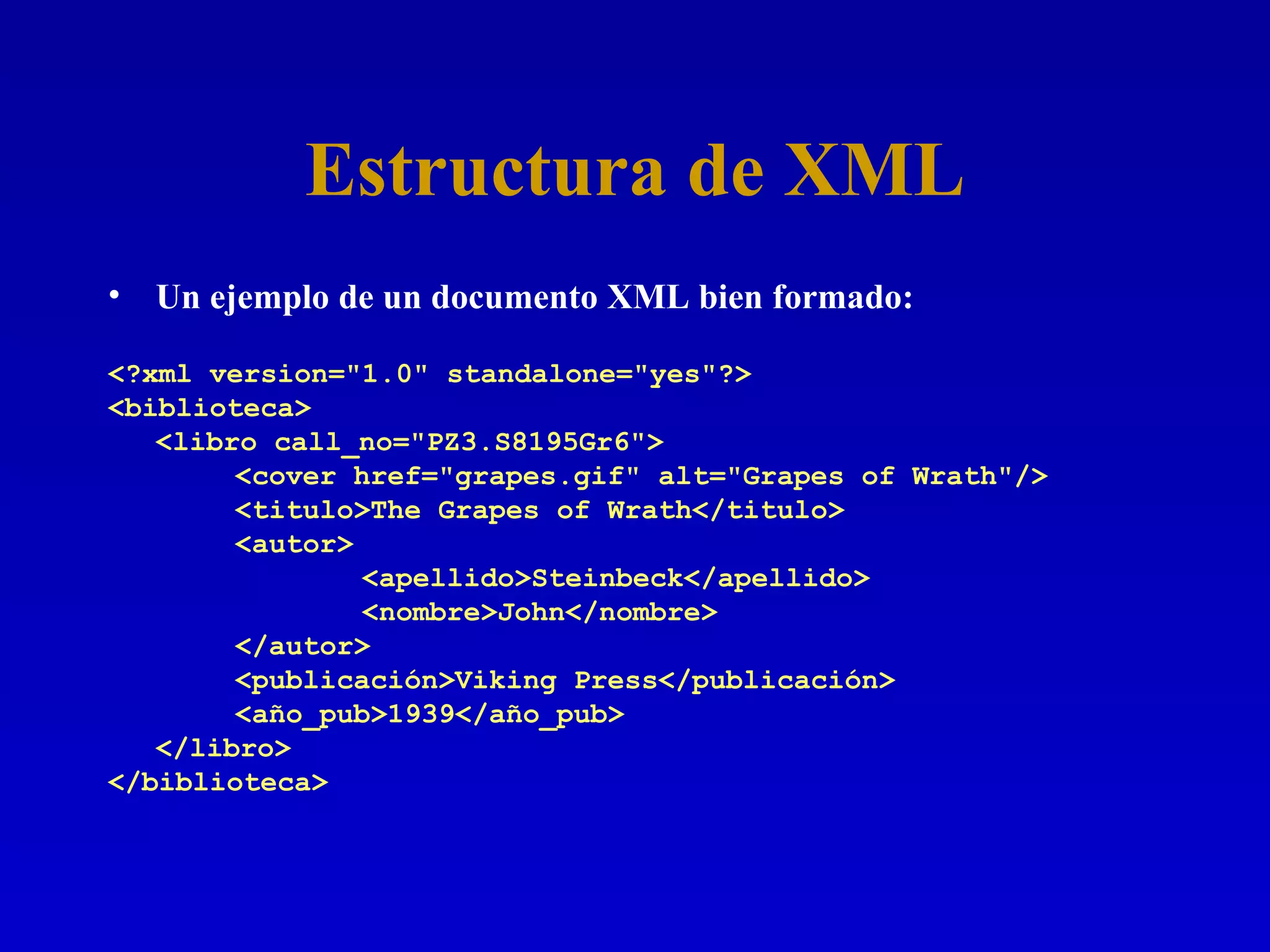Estructura de XML Un ejemplo de un documento XML bien formado: <?xml version=&quot;1.0&quot; standalone=&quot;yes&quot;?> <biblioteca> <libro call_no=&quot;PZ3.S8195Gr6&quot;> <cover href=&quot;grapes.gif&quot; alt=&quot;Grapes of Wrath&quot;/> <titulo>The Grapes of Wrath</titulo> <autor> <apellido>Steinbeck</apellido> <nombre>John</nombre> </autor> <publicación>Viking Press</publicación> <año_pub>1939</año_pub> </libro> </biblioteca> 