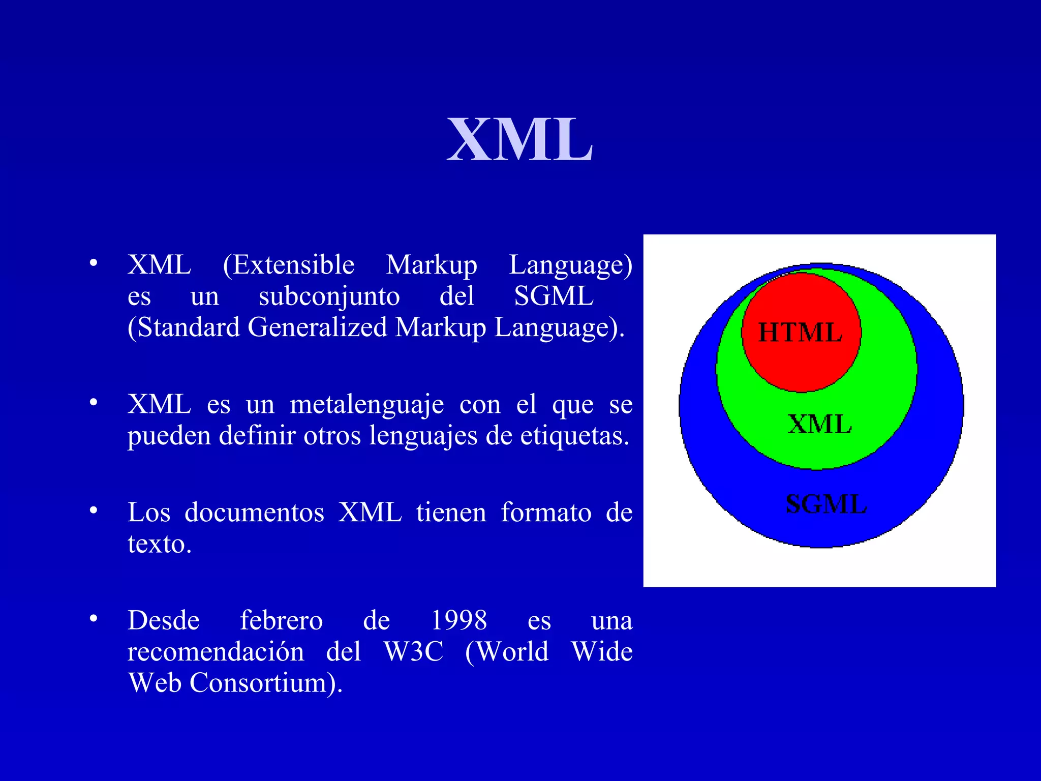 XML XML (Extensible Markup Language) es un subconjunto del SGML  (Standard Generalized Markup Language). XML es un metalenguaje con el que se pueden definir otros lenguajes de etiquetas. Los documentos XML tienen formato de texto. Desde febrero de 1998 es una recomendación del W3C  (World Wide Web Consortium) . 