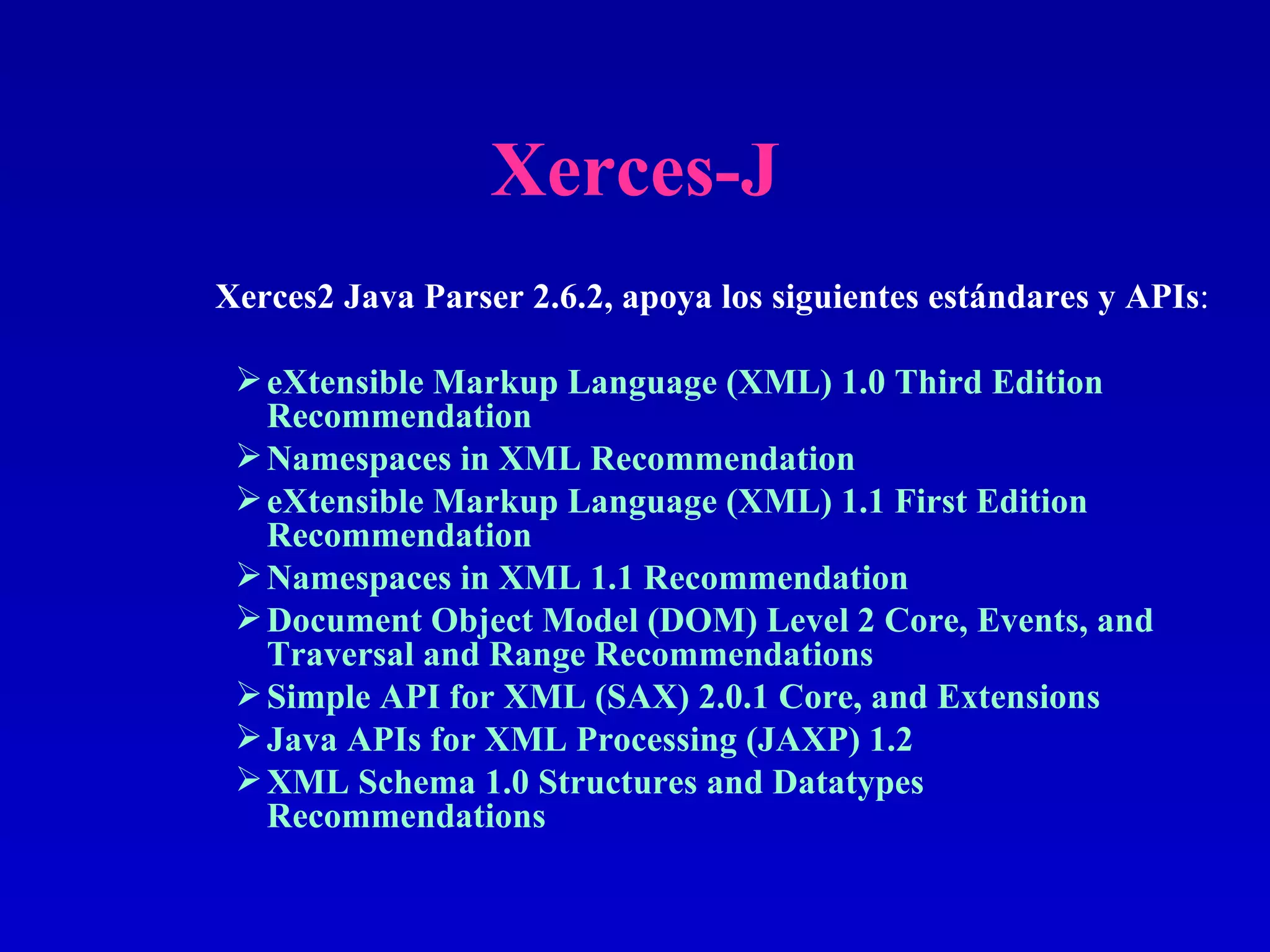 Xerces-J eXtensible Markup Language (XML) 1.0 Third Edition Recommendation  Namespaces in XML Recommendation  eXtensible Markup Language (XML) 1.1 First Edition Recommendation  Namespaces in XML 1.1 Recommendation  Document Object Model (DOM) Level 2 Core, Events, and Traversal and Range Recommendations  Simple API for XML (SAX) 2.0.1 Core, and Extensions  Java APIs for XML Processing (JAXP) 1.2  XML Schema 1.0 Structures and Datatypes Recommendations  Xerces2 Java Parser 2.6.2, apoya los siguientes estándares y APIs : 