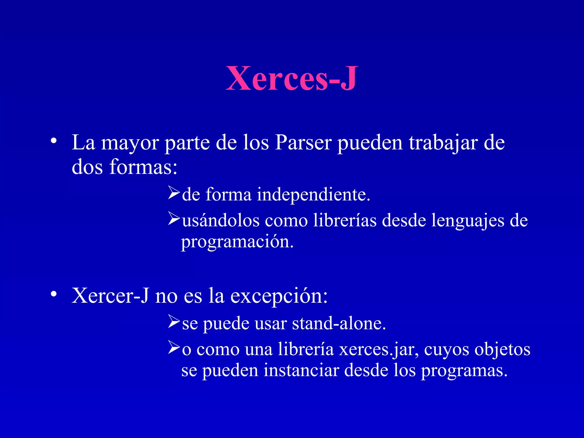 Xerces-J La mayor parte de los Parser pueden trabajar de dos formas:  de forma independiente. usándolos como librerías desde lenguajes de programación. Xercer-J no es la excepción:  se puede usar stand-alone. o como una librería xerces.jar, cuyos objetos se pueden instanciar desde los programas. 