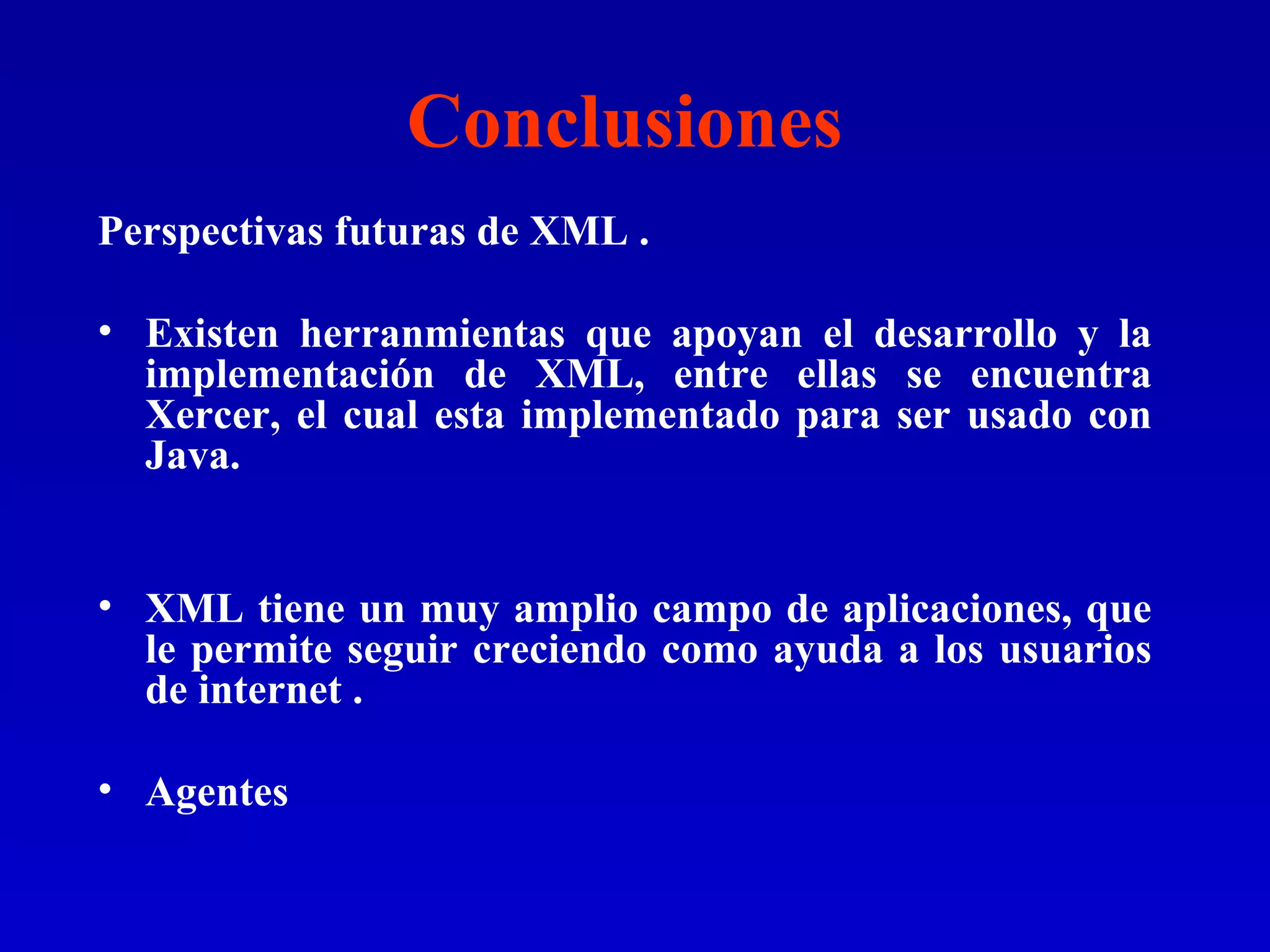 Conclusiones Perspectivas futuras de XML . Existen herranmientas que apoyan el desarrollo y la implementación de XML, entre ellas se encuentra Xercer, el cual esta implementado para ser usado con Java. XML tiene un muy amplio campo de aplicaciones, que le permite seguir creciendo como ayuda a los usuarios de internet . Agentes 