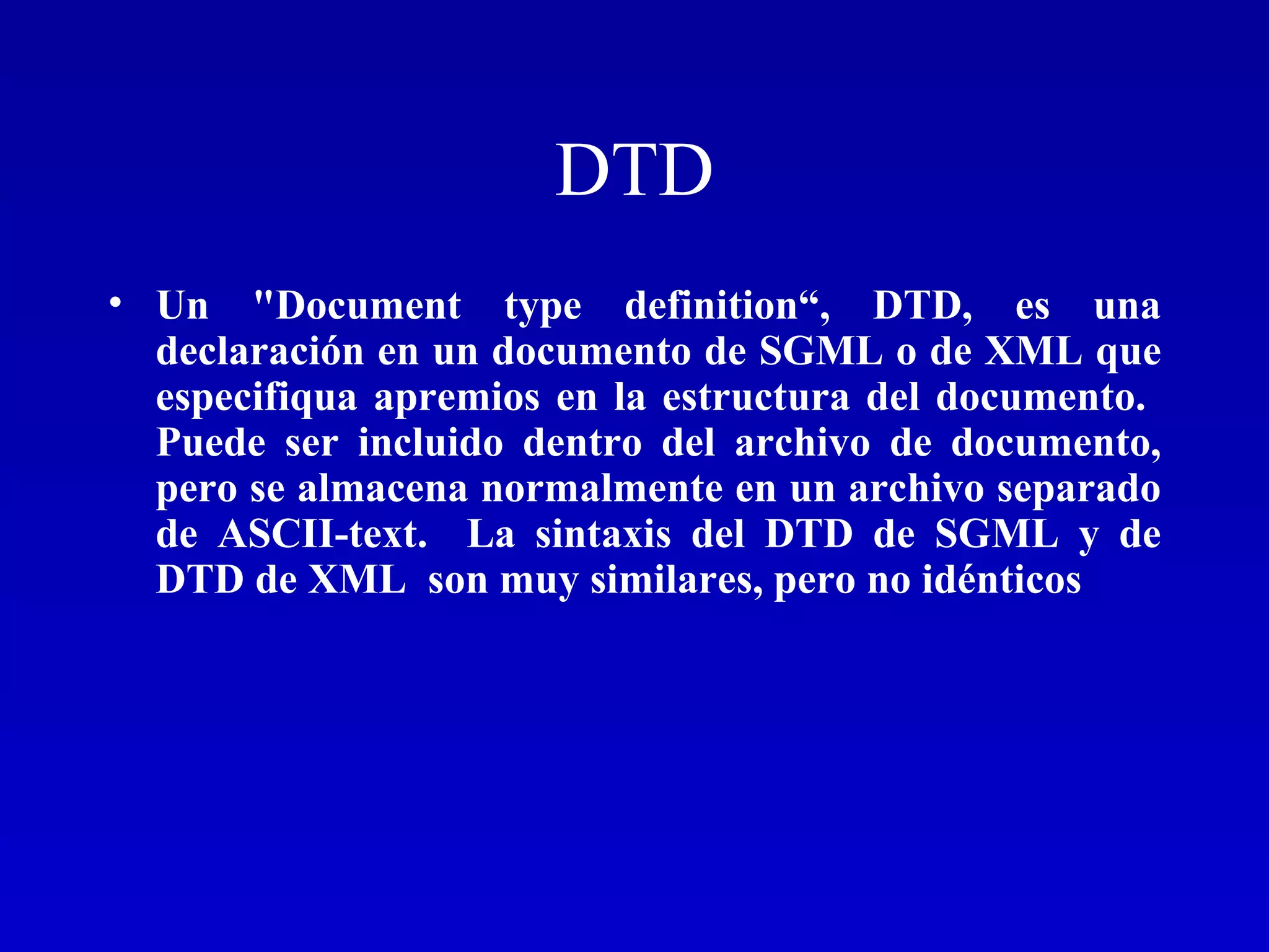DTD Un &quot;Document type definition“, DTD, es una declaración en un documento de SGML o de XML que especifiqua apremios en la estructura del documento.  Puede ser incluido dentro del archivo de documento, pero se almacena normalmente en un archivo separado de ASCII-text.  La sintaxis del DTD de SGML y de DTD de XML  son muy similares, pero no idénticos 