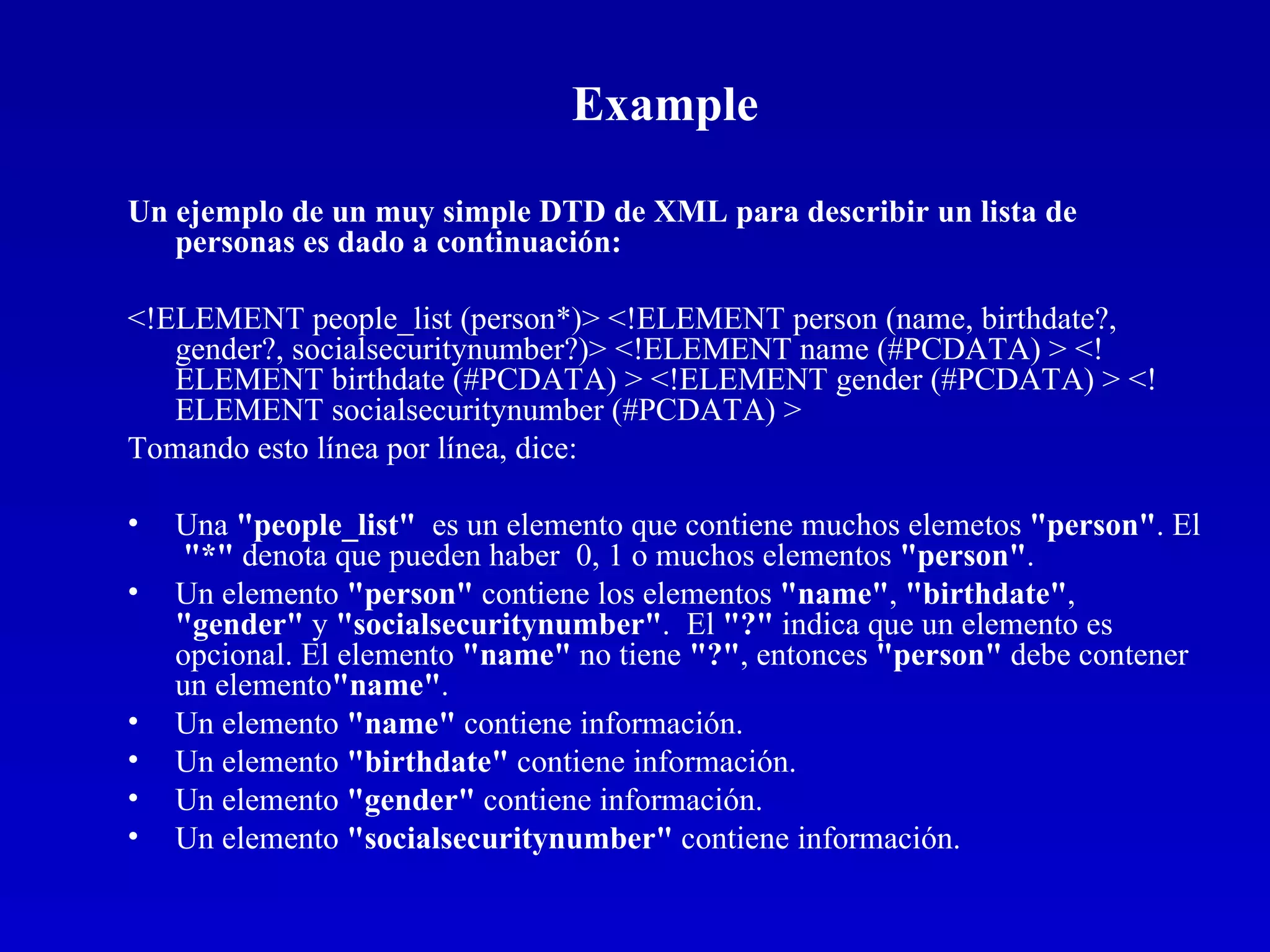 Example Un ejemplo de un muy simple DTD de XML para describir un lista de personas es dado a continuación: <!ELEMENT people_list (person*)> <!ELEMENT person (name, birthdate?, gender?, socialsecuritynumber?)> <!ELEMENT name (#PCDATA) > <!ELEMENT birthdate (#PCDATA) > <!ELEMENT gender (#PCDATA) > <!ELEMENT socialsecuritynumber (#PCDATA) >  Tomando esto línea por línea, dice: Una  &quot;people_list&quot;   es un elemento que contiene muchos elemetos  &quot;person&quot; . El  &quot;*&quot;  denota que pueden haber  0, 1 o muchos elementos  &quot;person&quot; .  Un elemento  &quot;person&quot;  contiene los elementos  &quot;name&quot; ,  &quot;birthdate&quot; ,  &quot;gender&quot;  y  &quot;socialsecuritynumber&quot; .  El  &quot;?&quot;  indica que un elemento es opcional. El elemento  &quot;name&quot;  no tiene  &quot;?&quot; , entonces  &quot;person&quot;  debe contener  un elemento &quot;name&quot; .  Un elemento  &quot;name&quot;  contiene información.  Un elemento  &quot;birthdate&quot;  contiene información.  Un elemento  &quot;gender&quot;  contiene información.  Un elemento  &quot;socialsecuritynumber&quot;  contiene información.  