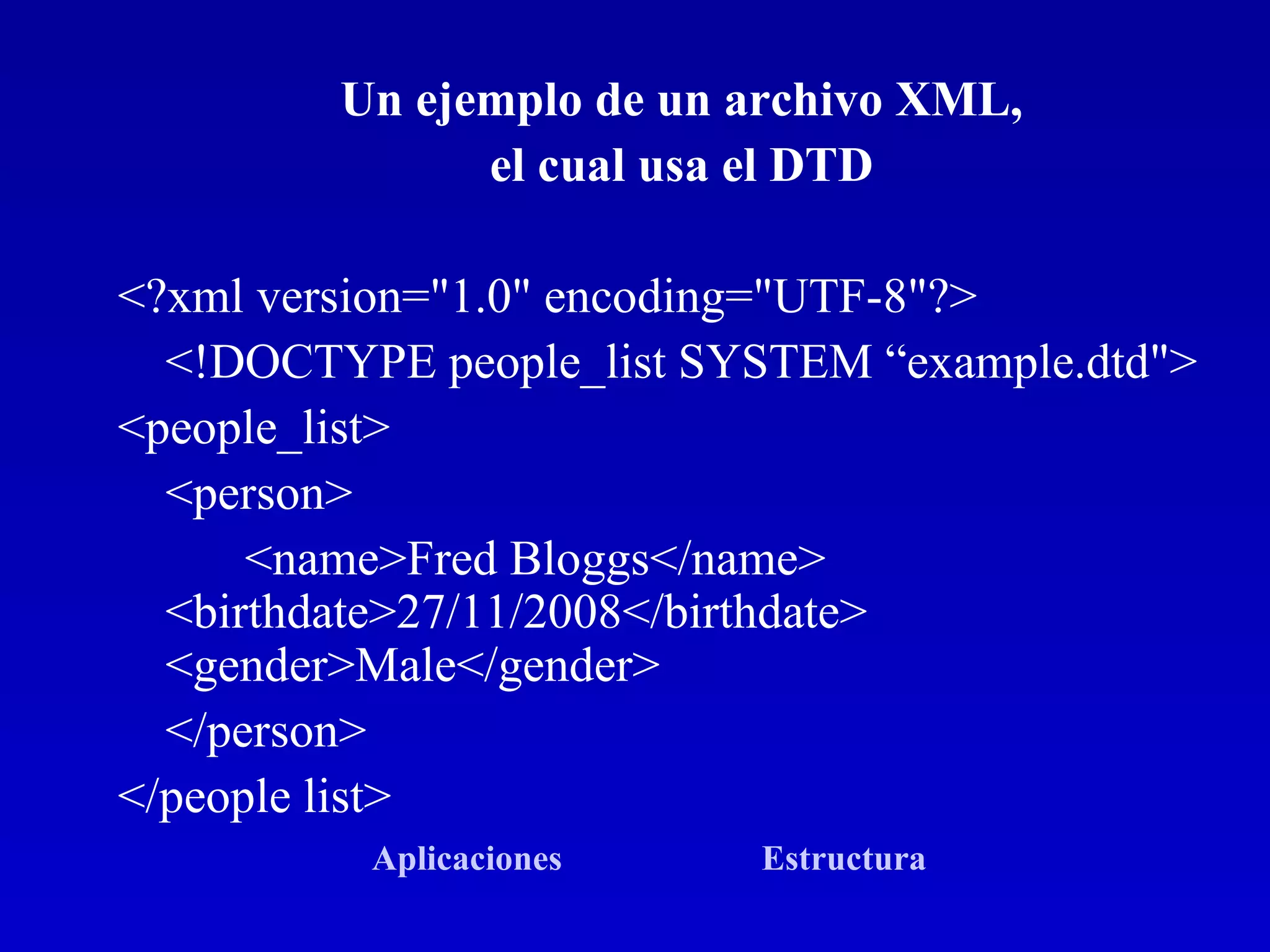 Un ejemplo de un archivo XML,  el cual usa el DTD  <?xml version=&quot;1.0&quot; encoding=&quot;UTF-8&quot;?>  <!DOCTYPE people_list SYSTEM “example.dtd&quot;>  <people_list>  <person>  <name>Fred Bloggs</name>  <birthdate>27/11/2008</birthdate>  <gender>Male</gender> </person>  </people list>  Aplicaciones   Estructura   