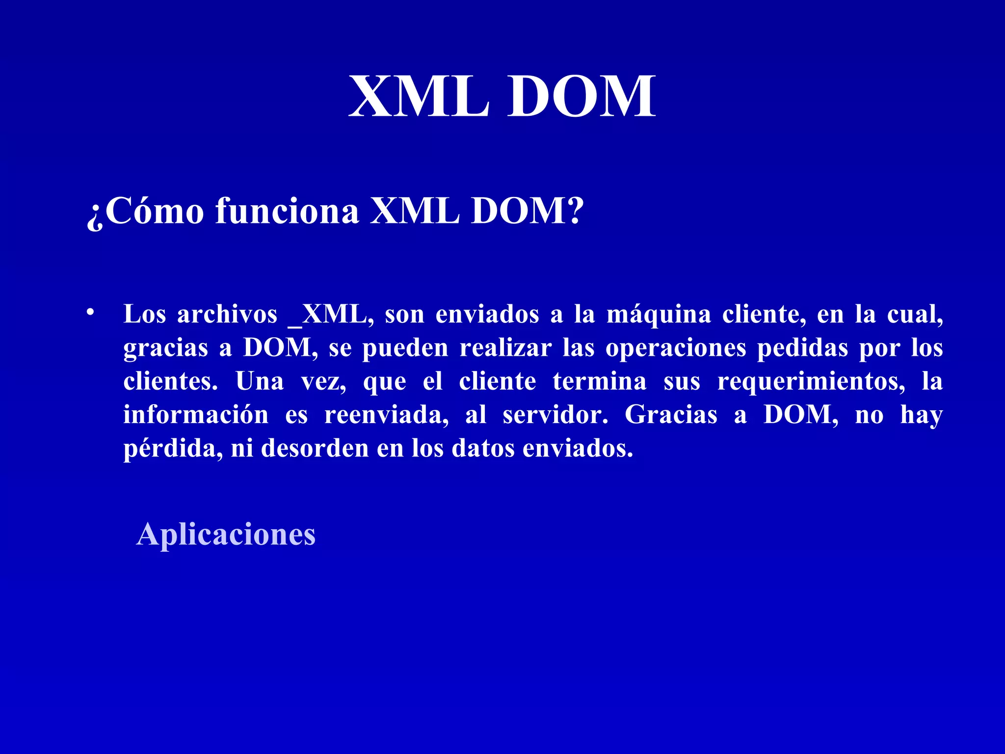 XML DOM ¿Cómo funciona XML DOM?   Los archivos _XML, son enviados a la máquina cliente, en la cual, gracias a DOM, se pueden realizar las operaciones pedidas por los clientes. Una vez, que el cliente termina sus requerimientos, la información es reenviada, al servidor. Gracias a DOM, no hay pérdida, ni desorden en los datos enviados. Aplicaciones 