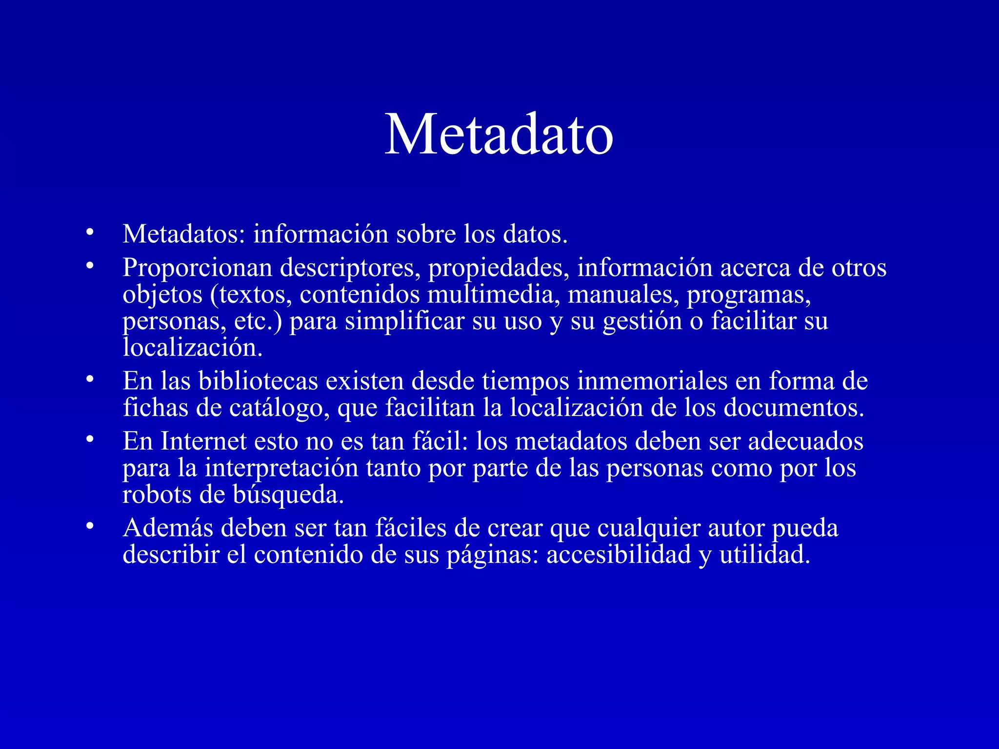 Metadato Metadatos: información sobre los datos.  Proporcionan descriptores, propiedades, información acerca de otros objetos (textos, contenidos multimedia, manuales, programas, personas, etc.) para simplificar su uso y su gestión o facilitar su localización. En las bibliotecas existen desde tiempos inmemoriales en forma de fichas de catálogo, que facilitan la localización de los documentos.  En Internet esto no es tan fácil: los metadatos deben ser adecuados para la interpretación tanto por parte de las personas como por los robots de búsqueda.  Además deben ser tan fáciles de crear que cualquier autor pueda describir el contenido de sus páginas: accesibilidad y utilidad.  