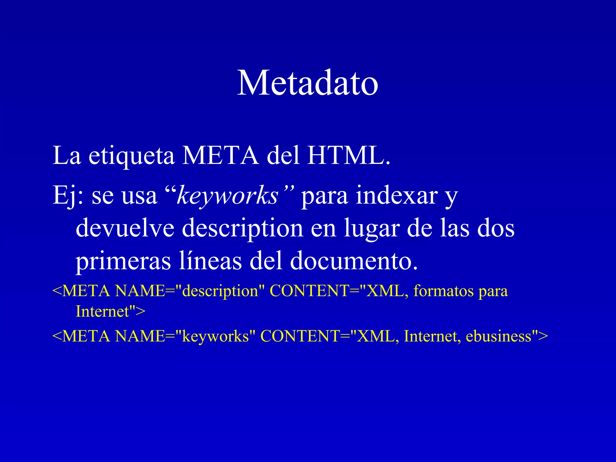 Metadato La etiqueta META del HTML.  Ej: se usa “ keyworks”  para indexar y devuelve description en lugar de las dos primeras líneas del documento.  <META NAME=&quot;description&quot; CONTENT=&quot;XML, formatos para Internet&quot;> <META NAME=&quot;keyworks&quot; CONTENT=&quot;XML, Internet, ebusiness&quot;>   