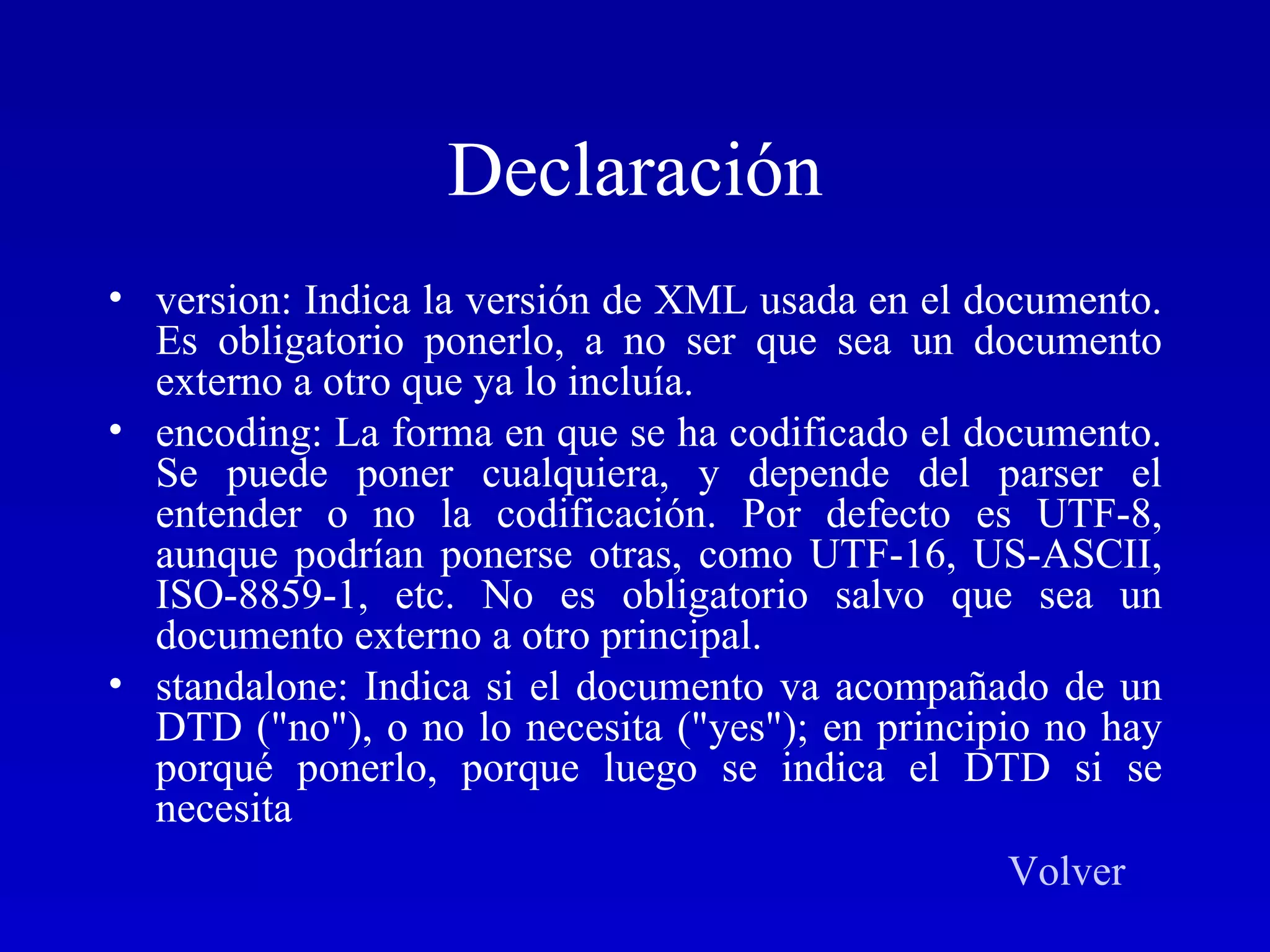 Declaración version: Indica la versión de XML usada en el documento. Es obligatorio ponerlo, a no ser que sea un documento externo a otro que ya lo incluía.  encoding: La forma en que se ha codificado el documento. Se puede poner cualquiera, y depende del parser el entender o no la codificación. Por defecto es UTF-8, aunque podrían ponerse otras, como UTF-16, US-ASCII, ISO-8859-1, etc. No es obligatorio salvo que sea un documento externo a otro principal.  standalone: Indica si el documento va acompañado de un DTD (&quot;no&quot;), o no lo necesita (&quot;yes&quot;); en principio no hay porqué ponerlo, porque luego se indica el DTD si se necesita  Volver 