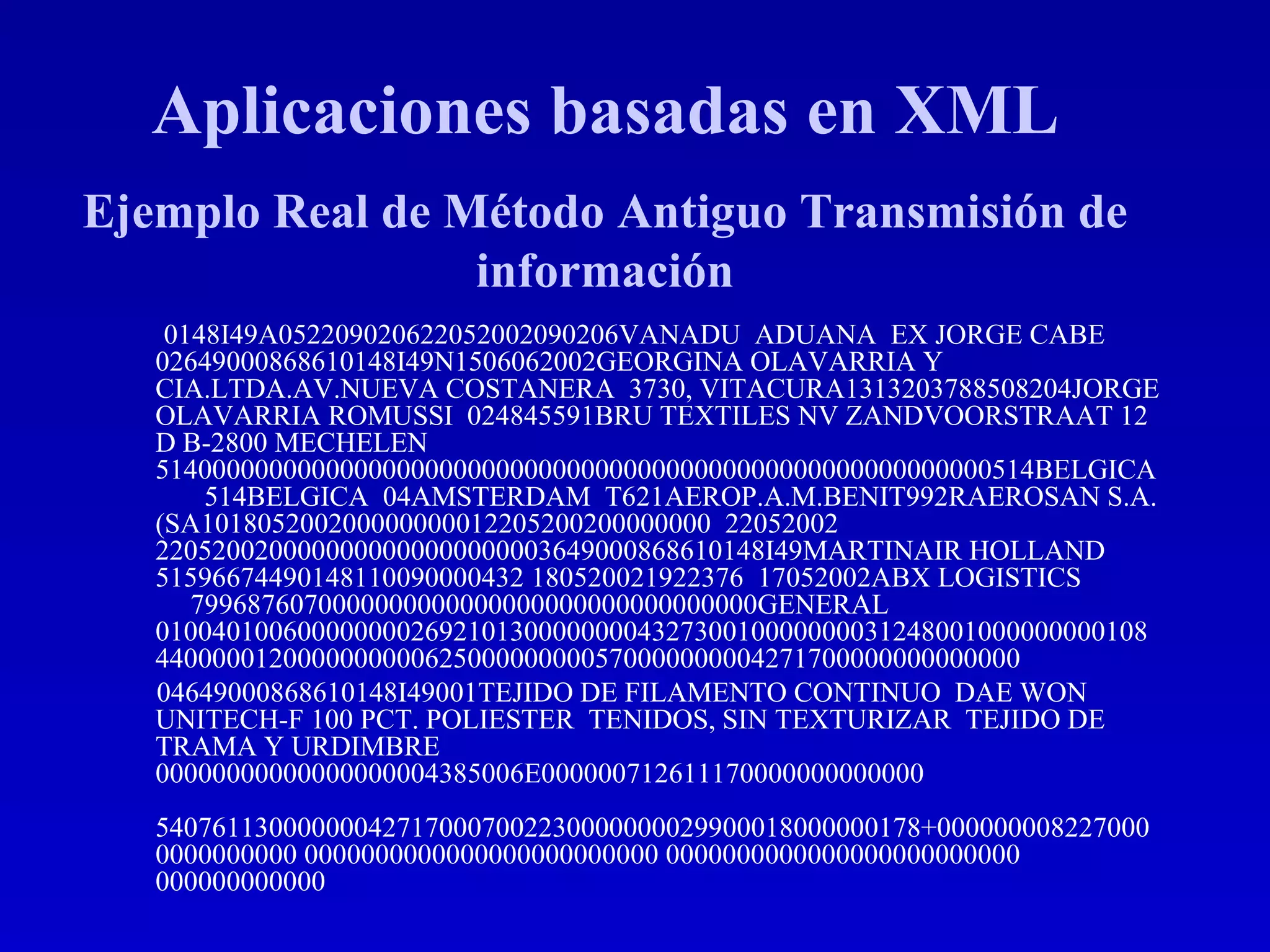 0148I49A052209020622052002090206VANADU  ADUANA  EX JORGE CABE  02649000868610148I49N1506062002GEORGINA OLAVARRIA Y CIA.LTDA.AV.NUEVA COSTANERA  3730, VITACURA1313203788508204JORGE OLAVARRIA ROMUSSI  024845591BRU TEXTILES NV ZANDVOORSTRAAT 12 D B-2800 MECHELEN 51400000000000000000000000000000000000000000000000000000000514BELGICA  514BELGICA  04AMSTERDAM  T621AEROP.A.M.BENIT992RAEROSAN S.A. (SA101805200200000000012205200200000000  22052002  2205200200000000000000000003649000868610148I49MARTINAIR HOLLAND  51596674490148110090000432 180520021922376  17052002ABX LOGISTICS  7996876070000000000000000000000000000000GENERAL  01004010060000000026921013000000004327300100000000312480010000000001084400000120000000000625000000000570000000004271700000000000000 04649000868610148I49001TEJIDO DE FILAMENTO CONTINUO  DAE WON UNITECH-F 100 PCT. POLIESTER  TENIDOS, SIN TEXTURIZAR  TEJIDO DE TRAMA Y URDIMBRE  00000000000000000004385006E000000712611170000000000000  540761130000000427170007002230000000029900018000000178+0000000082270000000000000 0000000000000000000000000 0000000000000000000000000 000000000000  Aplicaciones basadas en XML Ejemplo Real de Método Antiguo Transmisión de información 