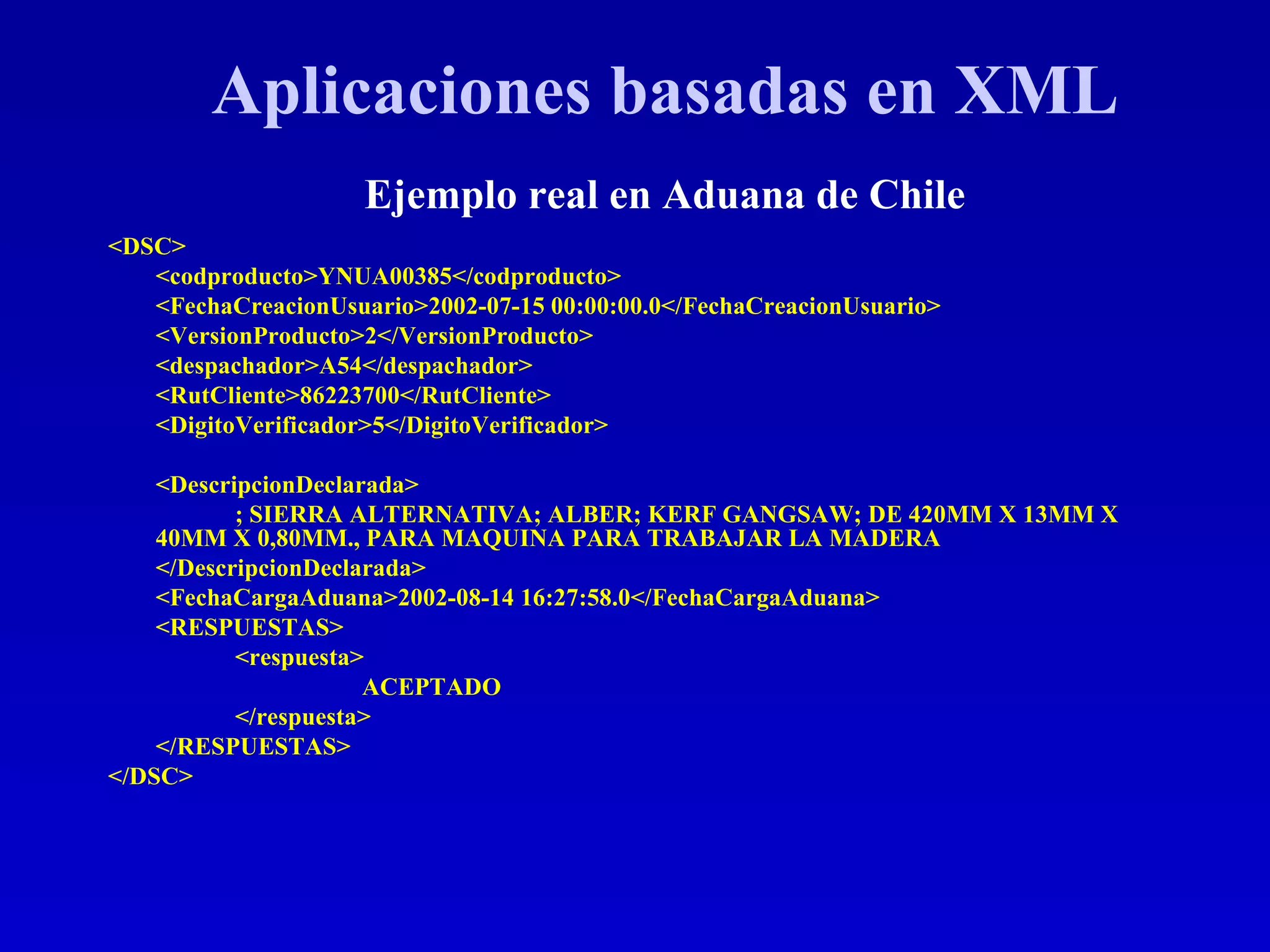 <DSC> <codproducto>YNUA00385</codproducto> <FechaCreacionUsuario>2002-07-15 00:00:00.0</FechaCreacionUsuario> <VersionProducto>2</VersionProducto> <despachador>A54</despachador> <RutCliente>86223700</RutCliente> <DigitoVerificador>5</DigitoVerificador> <DescripcionDeclarada> ; SIERRA ALTERNATIVA; ALBER; KERF GANGSAW; DE 420MM X 13MM X 40MM X 0,80MM., PARA MAQUINA PARA TRABAJAR LA MADERA </DescripcionDeclarada> <FechaCargaAduana>2002-08-14 16:27:58.0</FechaCargaAduana> <RESPUESTAS> <respuesta> ACEPTADO </respuesta> </RESPUESTAS> </DSC> Aplicaciones basadas en XML Ejemplo real en Aduana de Chile 