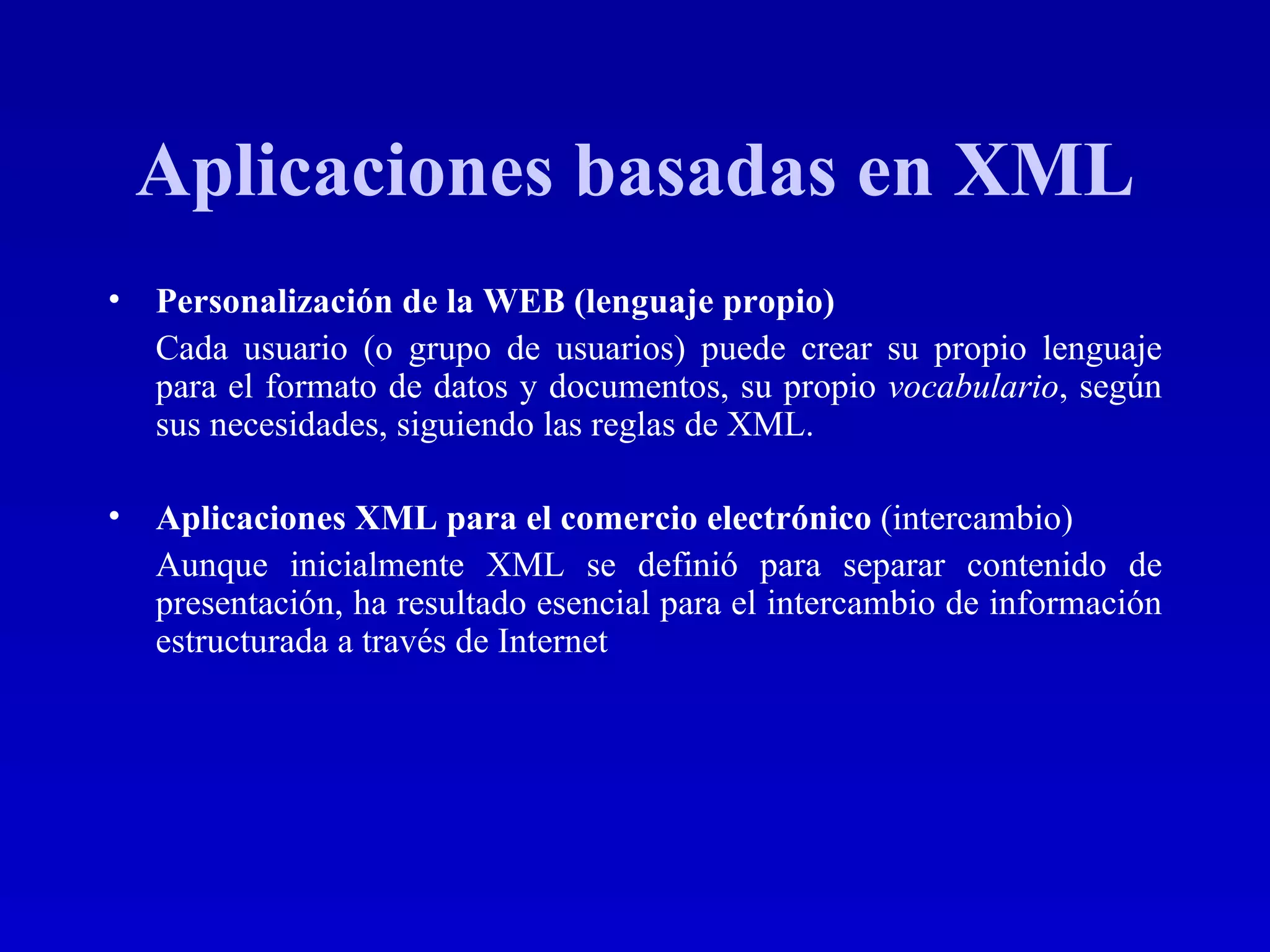 Aplicaciones basadas en XML Personalización de la WEB (lenguaje propio) Cada usuario (o grupo de usuarios) puede crear su propio lenguaje para el formato de datos y documentos, su propio  vocabulario , según sus necesidades, siguiendo las reglas de XML.  Aplicaciones XML para el comercio electrónico   (intercambio) Aunque inicialmente XML se definió para separar contenido de presentación, ha resultado esencial para el intercambio de información estructurada a través de Internet   