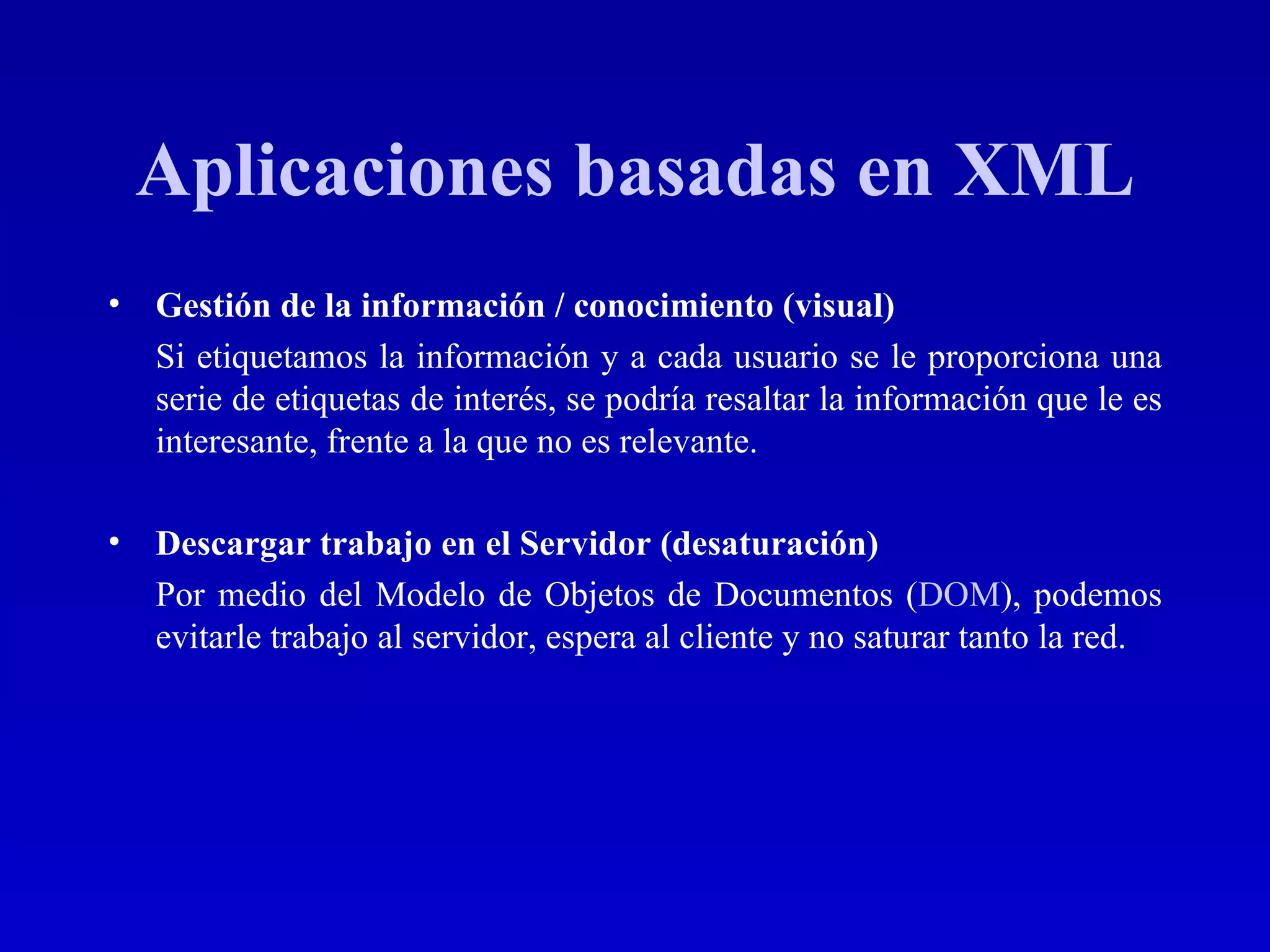 Aplicaciones basadas en XML Gestión de la información / conocimiento (visual) Si etiquetamos la información y a cada usuario se le proporciona una serie de etiquetas de interés, se podría resaltar la información que le es interesante, frente a la que no es relevante. Descargar trabajo en el Servidor (desaturación) Por medio del Modelo de Objetos de Documentos ( DOM ), podemos evitarle trabajo al servidor, espera al cliente y no saturar tanto la red. 
