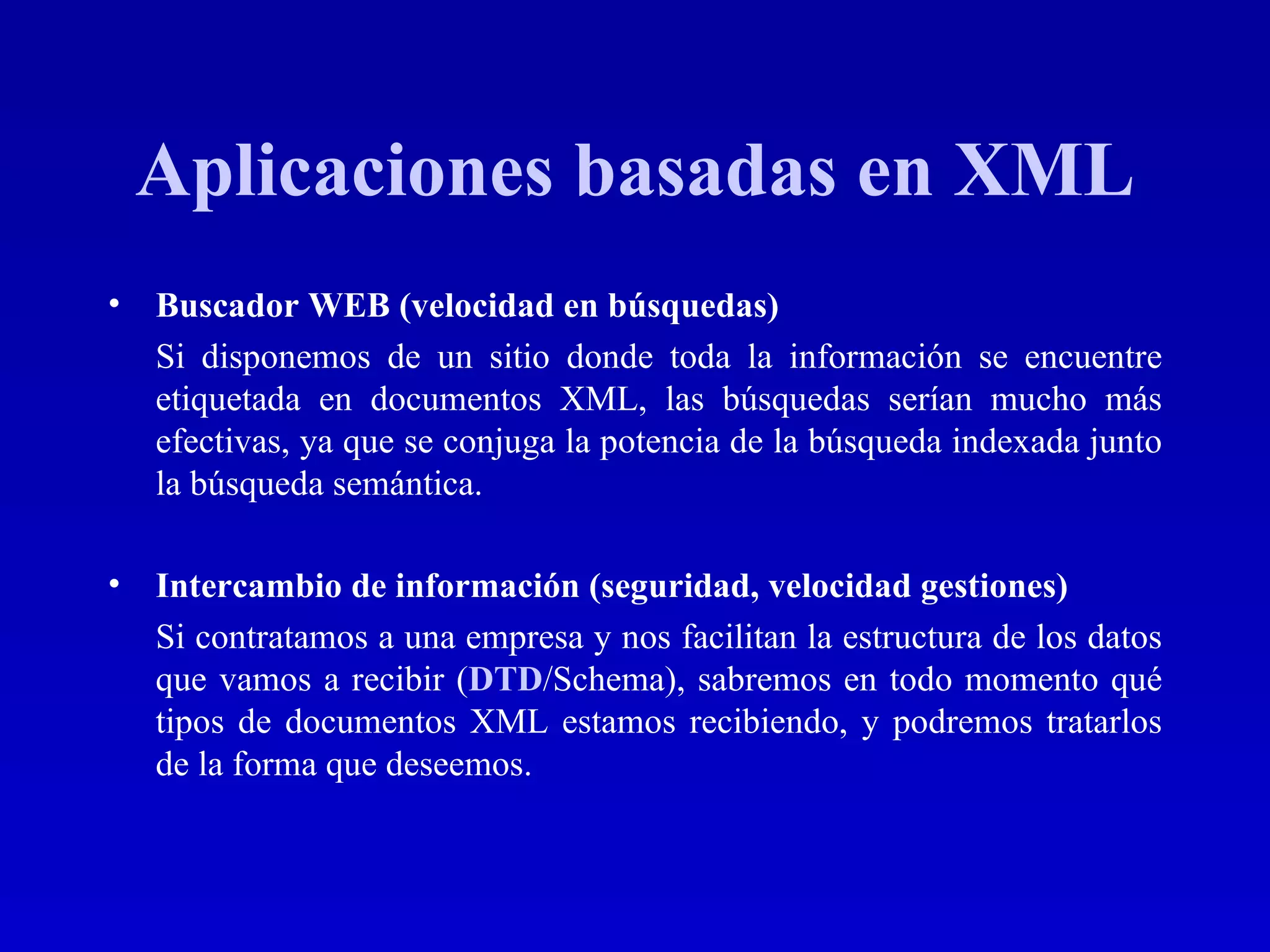 Aplicaciones basadas en XML Buscador WEB (velocidad en búsquedas) Si disponemos de un sitio donde toda la información se encuentre etiquetada en documentos XML, las búsquedas serían mucho más efectivas, ya que se conjuga la potencia de la búsqueda indexada junto la búsqueda semántica. Intercambio de información (seguridad, velocidad gestiones) Si contratamos a una empresa y nos facilitan la estructura de los datos que vamos a recibir ( DTD /Schema), sabremos en todo momento qué tipos de documentos XML estamos recibiendo, y podremos tratarlos de la forma que deseemos. 
