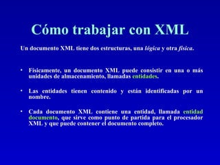 Cómo trabajar con XML Un documento XML tiene dos estructuras, una  lógica  y otra  física .   Físicamente, un documento XML puede consistir en una o más unidades de almacenamiento, llamadas  entidades .  Las entidades tienen contenido y están identificadas por un nombre. Cada documento XML contiene una entidad, llamada  entidad documento , que sirve como punto de partida para el procesador XML y que puede contener el documento completo. 