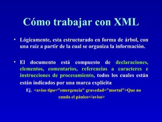 Cómo trabajar con XML Lógicamente, esta estructurado en forma de árbol, con una raíz a partir de la cual se organiza la información. El documento está compuesto de  declaraciones, elementos, comentarios, referencias a caracteres e instrucciones de procesamiento , todos los cuales están  están indicados por una marca explícita .   Ej.   <aviso tipo="emergencia" gravedad="mortal">Que no cunda el pánico</aviso>   