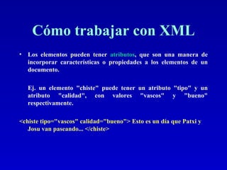 Cómo trabajar con XML Los elementos pueden tener  atributos , que son una manera de incorporar características o propiedades a los elementos de un documento.    Ej. un elemento "chiste" puede tener un atributo "tipo" y un atributo "calidad", con valores "vascos" y "bueno" respectivamente.  <chiste tipo="vascos" calidad="bueno"> Esto es un día que Patxi y Josu van paseando... </chiste>   