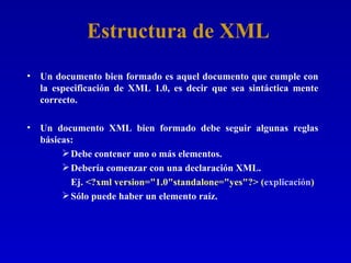 Estructura de XML Un documento bien formado es aquel documento que cumple con la especificación de XML 1.0, es decir que sea sintáctica mente correcto.  Un documento XML bien formado debe seguir algunas reglas básicas: Debe contener uno o más elementos. Debería comenzar con una declaración XML. Ej.  <?xml version="1.0"standalone="yes"?> ( explicación ) Sólo puede haber un elemento raíz. 