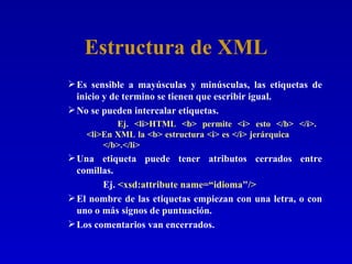 Estructura de XML Es sensible a mayúsculas y minúsculas, las etiquetas de inicio y de termino se tienen que escribir igual. No se pueden intercalar etiquetas.   Ej. <li>HTML <b> permite <i> esto </b> </i>.    <li>En XML la <b> estructura <i> es </i> jerárquica  </b>.</li>   Una etiqueta puede tener atributos cerrados entre comillas. Ej.  <xsd:attribute name=“idioma"/>   El nombre de las etiquetas empiezan con una letra, o con uno o más signos de puntuación. Los comentarios van encerrados. 