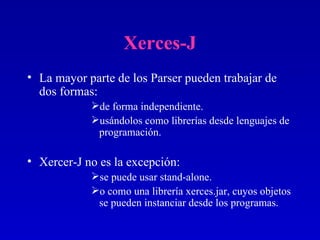 Xerces-J La mayor parte de los Parser pueden trabajar de dos formas:  de forma independiente. usándolos como librerías desde lenguajes de programación. Xercer-J no es la excepción:  se puede usar stand-alone. o como una librería xerces.jar, cuyos objetos se pueden instanciar desde los programas. 