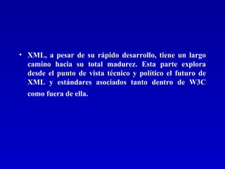 XML, a pesar de su rápido desarrollo, tiene un largo camino hacia su total madurez. Esta parte explora desde el punto de vista técnico y político el futuro de XML y estándares asociados tanto dentro de W3C como fuera de ella.   