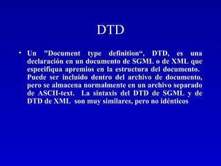 DTD Un "Document type definition“, DTD, es una declaración en un documento de SGML o de XML que especifiqua apremios en la estructura del documento.  Puede ser incluido dentro del archivo de documento, pero se almacena normalmente en un archivo separado de ASCII-text.  La sintaxis del DTD de SGML y de DTD de XML  son muy similares, pero no idénticos 