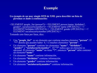 Example Un ejemplo de un muy simple DTD de XML para describir un lista de personas es dado a continuación: <!ELEMENT people_list (person*)> <!ELEMENT person (name, birthdate?, gender?, socialsecuritynumber?)> <!ELEMENT name (#PCDATA) > <!ELEMENT birthdate (#PCDATA) > <!ELEMENT gender (#PCDATA) > <!ELEMENT socialsecuritynumber (#PCDATA) >  Tomando esto línea por línea, dice: Una  "people_list"   es un elemento que contiene muchos elemetos  "person" . El  "*"  denota que pueden haber  0, 1 o muchos elementos  "person" .  Un elemento  "person"  contiene los elementos  "name" ,  "birthdate" ,  "gender"  y  "socialsecuritynumber" .  El  "?"  indica que un elemento es opcional. El elemento  "name"  no tiene  "?" , entonces  "person"  debe contener  un elemento "name" .  Un elemento  "name"  contiene información.  Un elemento  "birthdate"  contiene información.  Un elemento  "gender"  contiene información.  Un elemento  "socialsecuritynumber"  contiene información.  