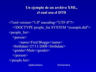Un ejemplo de un archivo XML,  el cual usa el DTD  <?xml version="1.0" encoding="UTF-8"?>  <!DOCTYPE people_list SYSTEM “example.dtd">  <people_list>  <person>  <name>Fred Bloggs</name>  <birthdate>27/11/2008</birthdate>  <gender>Male</gender> </person>  </people list>  Aplicaciones   Estructura   