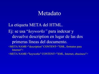 Metadato La etiqueta META del HTML.  Ej: se usa “ keyworks”  para indexar y devuelve description en lugar de las dos primeras líneas del documento.  <META NAME="description" CONTENT="XML, formatos para Internet"> <META NAME="keyworks" CONTENT="XML, Internet, ebusiness">   