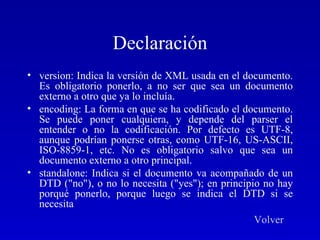 Declaración version: Indica la versión de XML usada en el documento. Es obligatorio ponerlo, a no ser que sea un documento externo a otro que ya lo incluía.  encoding: La forma en que se ha codificado el documento. Se puede poner cualquiera, y depende del parser el entender o no la codificación. Por defecto es UTF-8, aunque podrían ponerse otras, como UTF-16, US-ASCII, ISO-8859-1, etc. No es obligatorio salvo que sea un documento externo a otro principal.  standalone: Indica si el documento va acompañado de un DTD ("no"), o no lo necesita ("yes"); en principio no hay porqué ponerlo, porque luego se indica el DTD si se necesita  Volver 