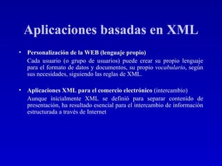 Aplicaciones basadas en XML Personalización de la WEB (lenguaje propio) Cada usuario (o grupo de usuarios) puede crear su propio lenguaje para el formato de datos y documentos, su propio  vocabulario , según sus necesidades, siguiendo las reglas de XML.  Aplicaciones XML para el comercio electrónico   (intercambio) Aunque inicialmente XML se definió para separar contenido de presentación, ha resultado esencial para el intercambio de información estructurada a través de Internet   