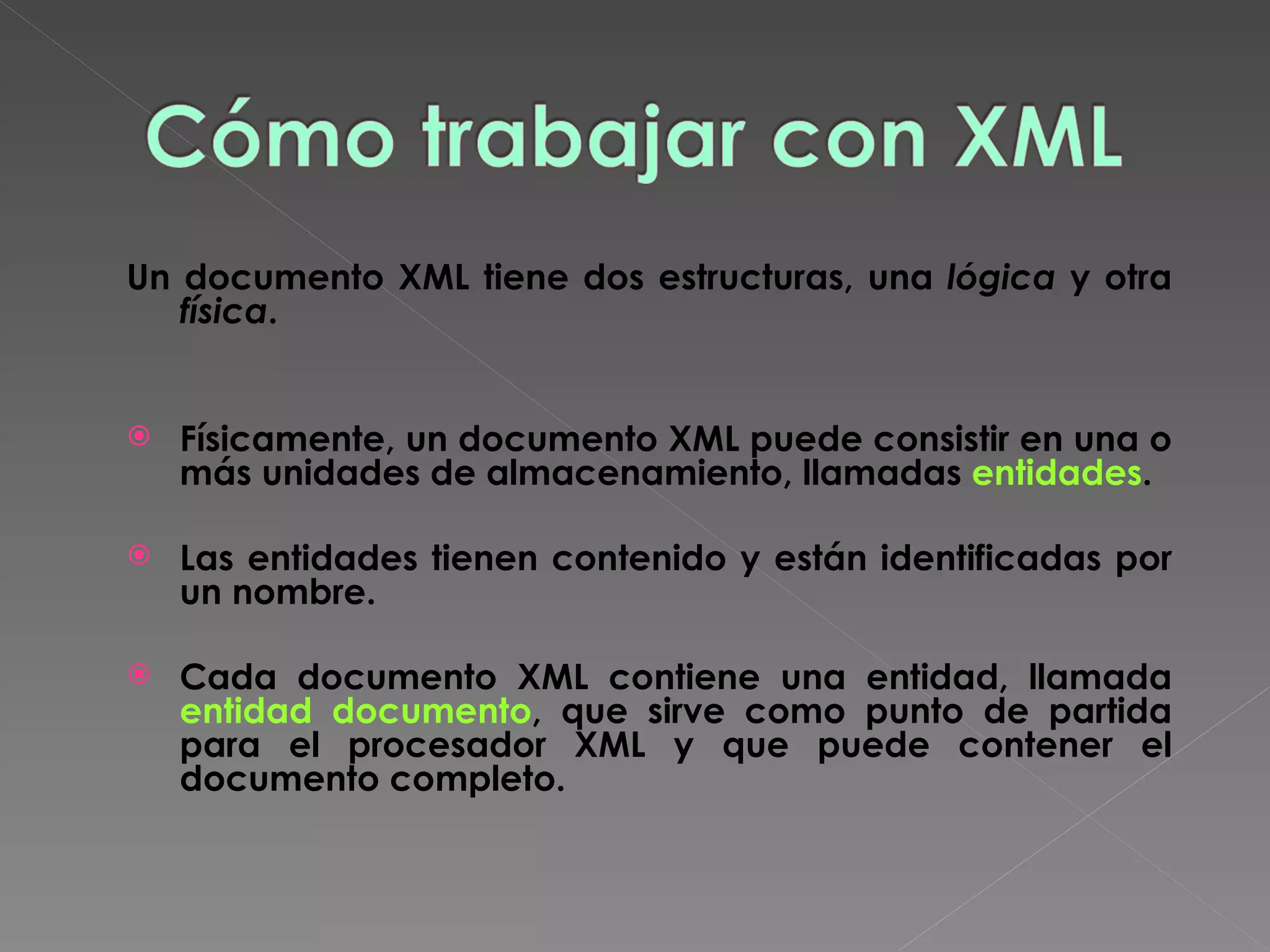 Un documento XML tiene dos estructuras, una  lógica  y otra  física .   Físicamente, un documento XML puede consistir en una o más unidades de almacenamiento, llamadas  entidades .  Las entidades tienen contenido y están identificadas por un nombre. Cada documento XML contiene una entidad, llamada  entidad documento , que sirve como punto de partida para el procesador XML y que puede contener el documento completo. 