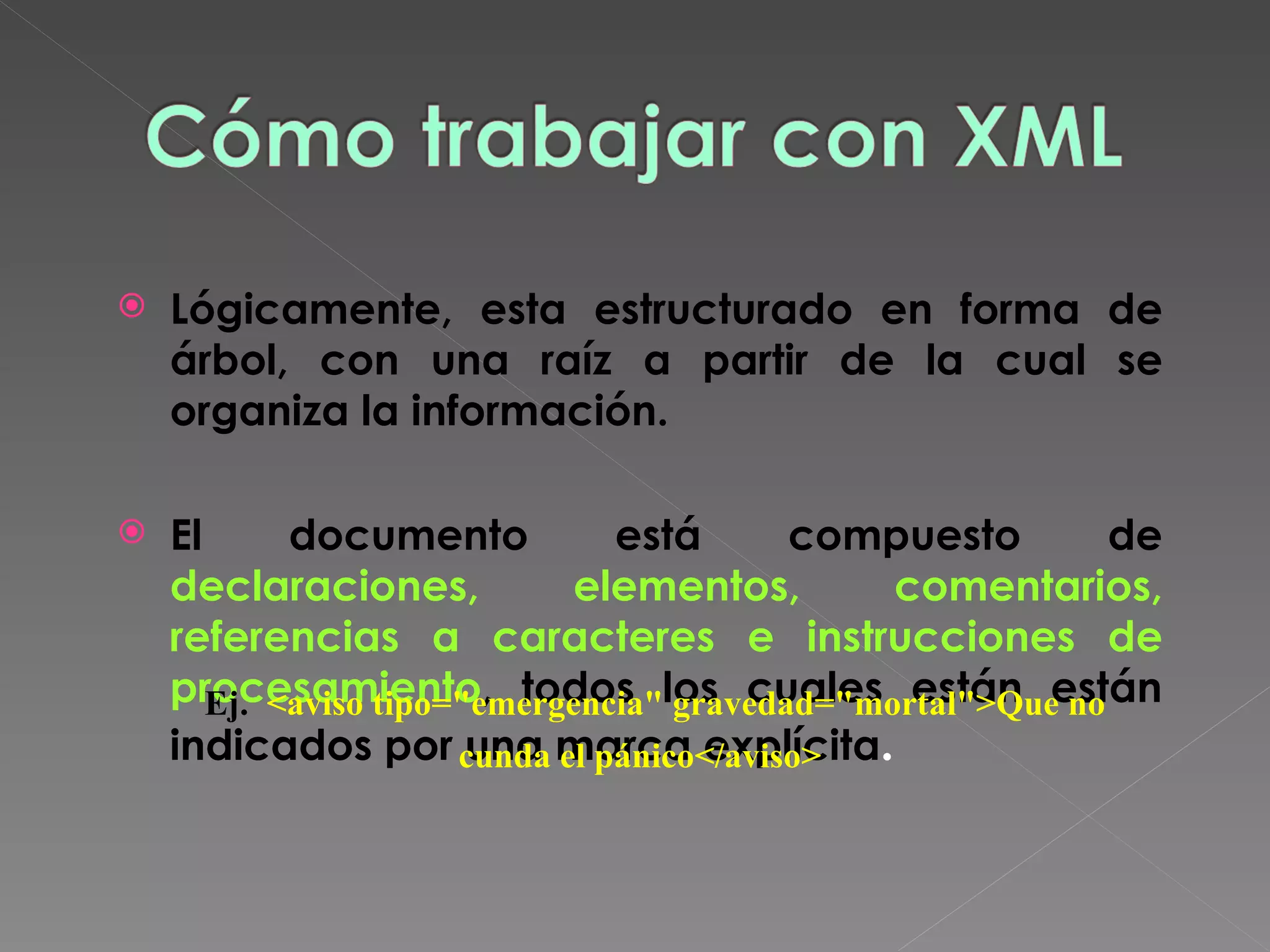 Lógicamente, esta estructurado en forma de árbol, con una raíz a partir de la cual se organiza la información. El documento está compuesto de  declaraciones, elementos, comentarios, referencias a caracteres e instrucciones de procesamiento , todos los cuales están  están indicados por una marca explícita .   Ej.   <aviso tipo=&quot;emergencia&quot; gravedad=&quot;mortal&quot;>Que no cunda el pánico</aviso>   