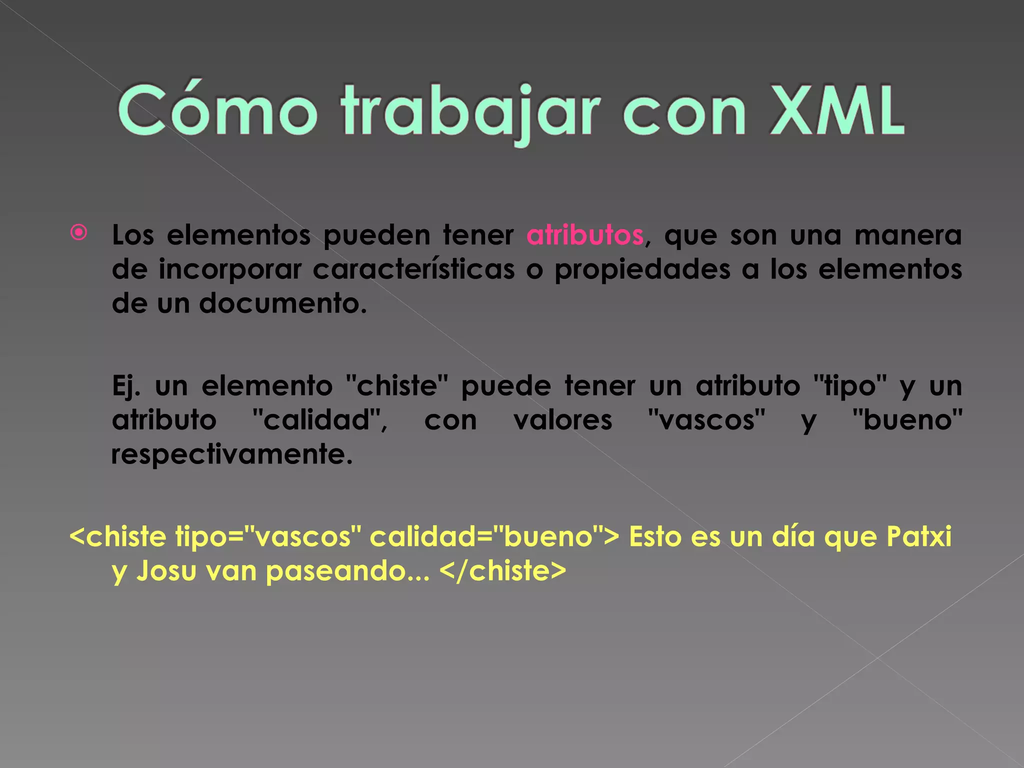 Los elementos pueden tener  atributos , que son una manera de incorporar características o propiedades a los elementos de un documento.    Ej. un elemento &quot;chiste&quot; puede tener un atributo &quot;tipo&quot; y un atributo &quot;calidad&quot;, con valores &quot;vascos&quot; y &quot;bueno&quot; respectivamente.  <chiste tipo=&quot;vascos&quot; calidad=&quot;bueno&quot;> Esto es un día que Patxi y Josu van paseando... </chiste>   