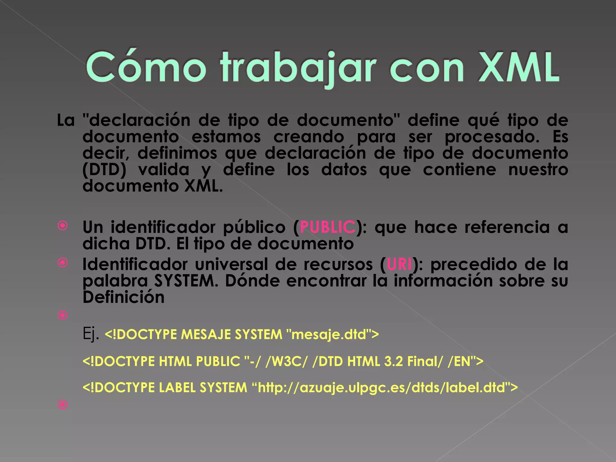 La &quot;declaración de tipo de documento&quot; define qué tipo de documento estamos creando para ser procesado. Es decir, definimos que declaración de tipo de documento (DTD) valida y define los datos que contiene nuestro documento XML.  Un identificador público ( PUBLIC ): que hace referencia a dicha DTD. El tipo de documento Identificador universal de recursos ( URI ): precedido de la palabra SYSTEM. Dónde encontrar la información sobre su Definición Ej.  <!DOCTYPE MESAJE SYSTEM &quot;mesaje.dtd&quot;>  <!DOCTYPE HTML PUBLIC &quot;-/ /W3C/ /DTD HTML 3.2 Final/ /EN&quot;>  <!DOCTYPE LABEL SYSTEM “http://azuaje.ulpgc.es/dtds/label.dtd&quot;>  
