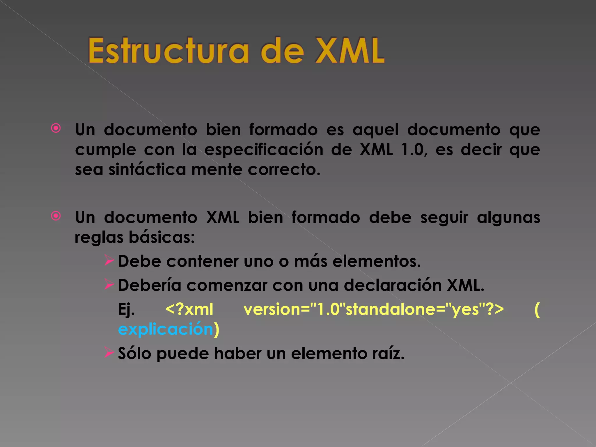 Un documento bien formado es aquel documento que cumple con la especificación de XML 1.0, es decir que sea sintáctica mente correcto.  Un documento XML bien formado debe seguir algunas reglas básicas: Debe contener uno o más elementos. Debería comenzar con una declaración XML. Ej.  <?xml version=&quot;1.0&quot;standalone=&quot;yes&quot;?> ( explicación ) Sólo puede haber un elemento raíz. 