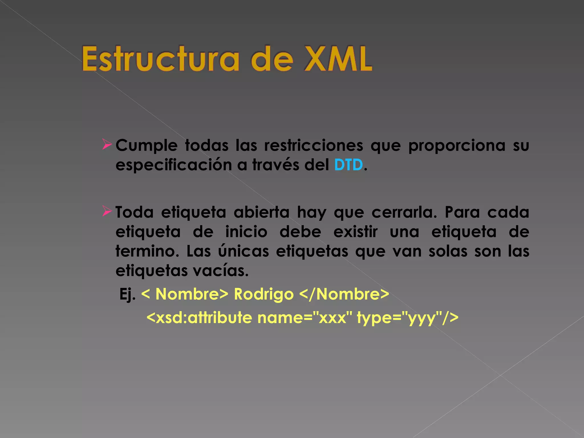 Cumple todas las restricciones que proporciona su especificación a través del  DTD .  Toda etiqueta abierta hay que cerrarla. Para cada etiqueta de inicio debe existir una etiqueta de termino. Las únicas etiquetas que van solas son las etiquetas vacías. Ej.  < Nombre> Rodrigo </Nombre>    <xsd:attribute name=&quot;xxx&quot; type=&quot;yyy&quot;/> 